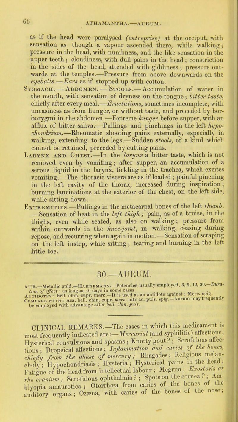ATHAMANTHA. AURUM. as if the head wore paralysed (entreprise) at the occiput, with sensation as though a vapour ascended there, while walking; pressure in the head, with numbness, and the hke sensation in the upper teeth; cloudiness, with dull pains in the head ; constriction in the sides of the head, attended with giddiness ; pressure out- wards at the temples.—Pressure from above downwards on the eyeballs.—Ears as if stopped up with cotton. Stomach. — Abdomen. — Stools.— Accumulation of water in the mouth, with sensation of dryness on the tongue ; bitter taste, chiefly after every meal.—Eructations, sometimes incomplete, with uneasiness as from himger, or without taste, and preceded by bor- borygmi in the abdomen.—Extreme hunger before supper, with an afflux of bitter saliva.—Pullings and pinchings in the left hypo- chondrium.—Rheumatic shooting pains externally, especially in walking, extending to the legs.—Sudden stooh, of a kind which cannot be retained, preceded by cutting pains. Larynx and Chest.—In the larynx a bitter taste, which is not removed even by vomiting; after supper, an accumulation of a serous liquid in the larynx, tickUng in the trachea, which excites vomiting.—The thoracic viscera are as if loaded; painful pinching in the left cavity of the thorax, increased during inspiration; burning lancinations at the exterior of the chest, on the left side, while sitting down. Extremities.—Pullings in the metacarpal bones of the left thumb. —Sensation of heat in the left thigh; pain, as of a bruise, in the thighs, even while seated, as also on walking ; pressure from within outwards in the knee-joint, in walking, ceasing during repose, and recurring when again in motion.—Sensation of scraping on the left instep, while sitting; tearing and burning in the left little toe. 30.—AURUM. AUR.—Metallic ^old.—Hahnemann.—Potencies usually employed, .3, 9,12, 30.-I>Kra- ?ion o?e)feci: as loii^ as 40 davs in some cases. . ^ ■ Anti dotes : Bell. chin. cupr. mere—It is used as an antidote against: Merc, spiff. Compare with : Asa. bell. chin. cupr. mere, nitr-ac. puis, spig.—Aui-um may frequently be employed with advantage after hell. cUn. puis. CLINICAL REMARKS.—The cases in which this medicament is most frequently indicated axe:—Mercurial (and syphilitic) affections; Hysterical convulsions and spasms ; Knotty gout ? ; Scrofulous affec- tions • Dropsical affections; Injlammation and caries of the hones, chiefly from the abuse of mercury; Rhagades; Rehgioiis melan- choly; Hypochondriasis; Hysteria; Hysterical pams in the head; Fatigue of the head from intellectual labour ; Megrim ; Exostosu at the cranium; Scrofulous ophthalmia? ; Spots on the cornea ? ; Am- blyopia amaurotica ; Otorrhoea from caries of the bones of the auditory organs; Oz^na, with caries of the bones of the nose;