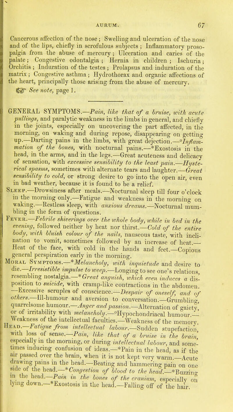 Cancerous affection of the nose; Swelling and ulceration of tlie nose and of the lips, chiefly in scrofulous subjects ; Inflammatory proso- palgia from the abuse of mercury ; Ulceration and caries of the palate; Congestive odontalgia ; Hernia in children ; Ischuria; t)rchitis ; Induration of the testes ; Prolapsus and induration of the matrix; Congestive asthma ; Hydrothorax and organic affections of the heart, principally those arising from the abuse of mercury. See note, page I. GENERAL SYMPTOMS.—Pam, like that of a bruise, with acute pullings, and paralytic weakness in the limbs in general, and chiefly in the joints, especially on uncovering the part affected, in the morning, on waking and dming repose, disappearing on getting up—Darting pains in the limbs, with great dejection.—°Inflam- mation of the bones, with nocturnal pains.—*Exostosis in the head, in the arms, and in the legs.—Great acuteness and delicacy of sensation, with excessive sensibility to the least pain.—Hyste- rical spasins, sometimes with alternate tears and laughter.—Oreat sensibility to cold, or strong desire to go into the open air, even in bad weather, because it is found to be a relief. Sleep.—Drowsiness after meals.—Nocturnal sleep till four o'clock in the morning only.—Fatigue and weakness in the morning on waking.—Restless sleep, with anxious dreams.—Nocturnal mum- bling in the form of questions. Fever.—Febrile shiverings over the whole body, while in bed in the e»e«%, followed neither by heat nor thirst.—(7o/^/ of the entire body, with bluish colour of the nails, nauseous taste, with incli- nation to vomit, sometimes followed by an increase of heat. Heat of the face, with cold in the hands and feet.—Copious general perspiration early in the morning. Moral ^ymvtous.—*Melancholy, with inquietude and desire to die.—Irresistible impulse to weep.—Longing to see one's relations resembling nostalgia.—*G!/-efl!# anguish, which even induces a dis- position to sidcide, with cramp-like contractions in the abdomen —Excessive scruples of conscience.—Despair of oneself, and of oifAer*.—Ill-humour and aversion to conversation.—Grumbliuo- quarrelsome humour.—^w^e;- and passion.—kltemsMon of gaiety or of irntabihty with we^awcAoZy.—Hypochondriacal humour — Weakness of the inteUectual faculties.—Weakness of the memory ll^Ko.-Fatigue from intellectual labour.—^xxMen stupefaction with loss of sense.—P«m, like that of a bruise in the brain especiaUy in the morning, or during intellectual labour, and some- times inducing confusion of ideas.—*Pain in the head, as if the air passed over the brain, when it is not kept very warm —Acute drawing pains in the head.—Beating and hammering pain on one side of t\e\.e^d.—*Congestion of blood to the /ie«f/.—*Bazzino- in the head.—P««w in the bones of the cranium., especially on lying down.—* Exostosis in the head.—Falling off of the hair
