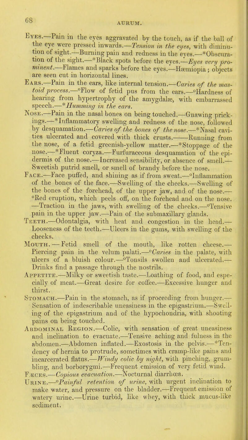 AURUM. Eyes.—Pain in the eyes aggravated by the touch, as if the ball of the eye were pressed inwards.—Tension in the eyes, with diminu- tion of sight.—Burning pain and redness in the eyes.—*Obscura- tion of the sight.—*Black spots before the eyes.—Er/es very pro- minent.—Flames and sparks before the eyes.—Hsemiopia; objects are seen cut in horizontal lines. Ears.—Pain in the ears, like internal tension.—Caries of the mas- toid process.—Flow of fetid pus from the ears.—Hardness of hearing from hypertrophy of the amygdalae, with embarrassed speech.—'^Humming in the ears. Nose.—Pain in the nasal bones on being touched.—Gnawing prick- ings.—^Inflammatory sweUing and redness of the nose, followed by desquamation.—Caries of the bones of the nose.—* Nasal cavi- ties ulcerated and covered with thick crusts. Running from the nose, of a fetid greenish-yellow matter.—* Stoppage of the nose.—*Fluent coryza.—Furfuraceous desquamation of the epi- dermis of the nose.—Increased sensibility, or absence of smell.— Sweetish putrid smell, or smell of brandy before the nose. Face.—Face puffed, and shining as if from sweat.—Inflammation of the bones of the face.—Swelling of the cheeks.—SweUing of the bones of the forehead, of the upper jaw, and of the nose.— °Red eruption, which peels off, on the forehead and on the nose. —Traction in the jaws, with sweUing of the cheeks.—Tensive pain in the upper jaw.—Pain of the submaxUlai7 glands. Teeth.—Odontalgia, with heat and congestion in the head.— Looseness of the teeth.—Ulcers in the gums, with swelling of the cheeks. Mouth. — Fetid smeU of the mouth, like rotten cheese.— Piercing pain in the velum palati.—°Caries in the palate, with ulcers of a bluish colour.—Tonsils swoUen and ulcerated.— Drinks find a passage through the nostrils. Appetite.—MUky or sweetish taste.—Loathing of food, and espe- cially of meat.—Great desire for coflee.—Excessive hunger and thirst. Stomach.—Pain in the stomach, as if proceeding from hunger.— Sensation of indescribable uneasiness in the epigastrium.—Swell- ing of the epigastrium and of the hypochondria, M'ith shooting pains on being touched. Abdominal Region.—Colic, with sensation of great uneasiness and inclination to evacuate.—Tensive aching and fulness in the abdomen.—Abdomen inflated.—Exostosis in the pelvis.—*Ten- dency of hernia to protrude, sometimes with cramp-like pains and incarcerated flatus.—Windy colic by night, with pinching, grum- bling, and borborygmi.—Frequent emission of very fetid wind. F.ECES.—Cojjious evacuation.—Nocturnal diarrhoea. Urine.—Painful retention of urine, with urgent incUuation to make water, and pressure on the bladder.—Frequent emission of watery urine.—Urine turbid, Uke whey, with thick mucus-like sediment.