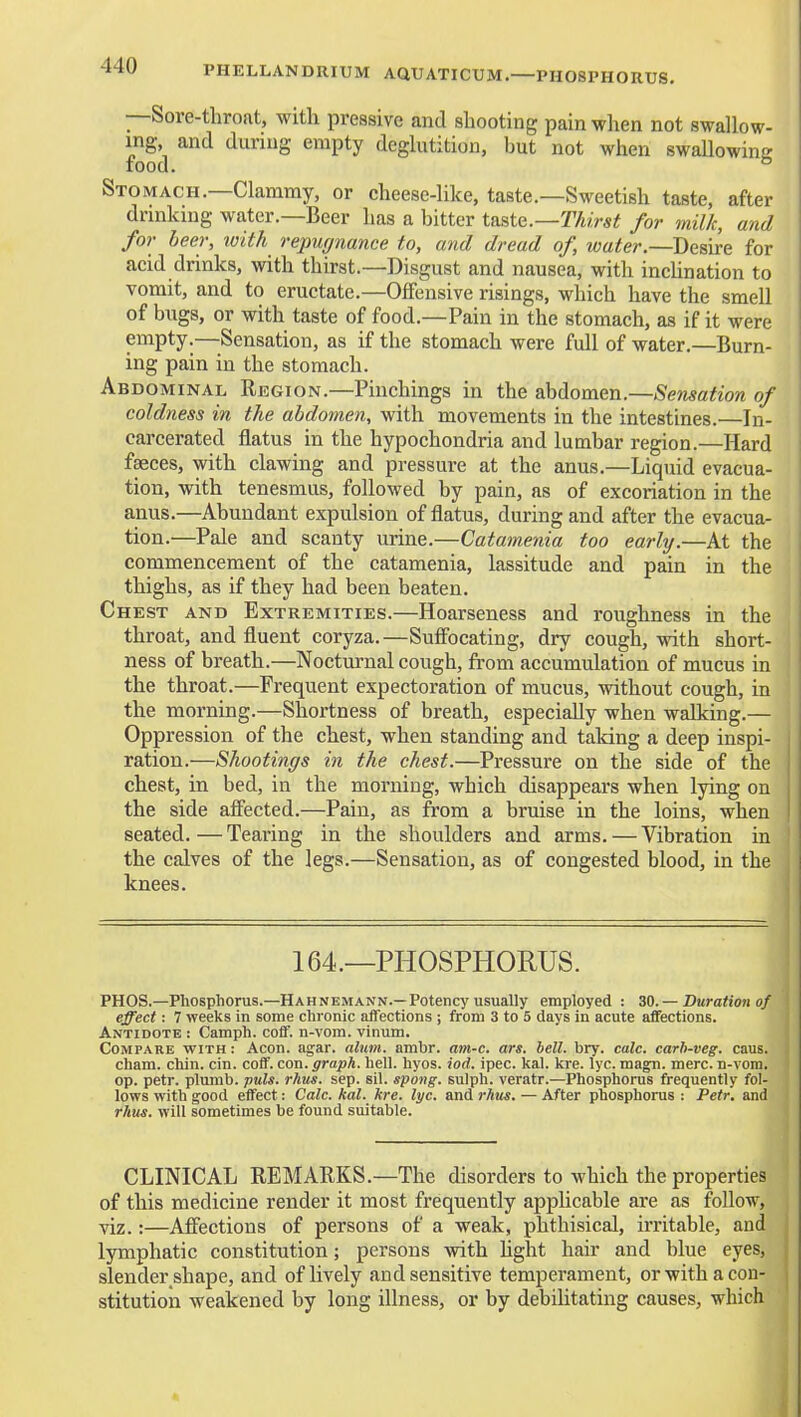 PHELLANDRIUM AQUATICUM.—PHOSPHORUS. —Sore-throat, witli pressive and shooting pain when not swallow- ing, and during empty deglutition, but not when swallowine food. ° Stomach.—Clammy, or cheese-like, taste.—Sweetish taste, after drinking water.—Beer has a bitter t&ste.—Thirst for milk, and for leer, loith repugnance to, and dread of, water.—Desire for aeid drinks, with thirst.—Disgust and nausea, with inclination to vomit, and to eructate.—Offensive risings, which have the smell of bugs, or with taste of food.—Pain in the stomach, as if it were empty.—Sensation, as if the stomach were full of water.—Burn- ing pain in the stomach. Abdominal Eegion.—Pinchings in the abdomen.—Sensation of coldness in the abdomen, with movements in the intestines.—In- carcerated flatus in the hypochondria and lumbar region.—Hard faeces, with clawing and pressure at the anus,—Liquid evacua- tion, with tenesmus, followed by pain, as of excoriation in the anus.—Abundant expulsion of flatus, during and after the evacua- tion.—Pale and scanty urine.—Catamenia too early.—At the commencement of the catamenia, lassitude and pain in the thighs, as if they had been beaten. Chest and Extremities.—Hoarseness and roughness in the throat, and fluent coryza.—Sufibcating, dry cough, with short- ness of breath.—Noctm'nal cough, from accumulation of mucus in the throat.—Frequent expectoration of mucus, without cough, in the morning.—Shortness of breath, especially when walking.— Oppression of the chest, when standing and taking a deep inspi- ration.—Shootings in the chest.—Pressure on the side of the chest, in bed, in the morning, which disappears when lying on the side affected.—Pain, as from a bruise in the loins, when seated.—Tearing in the shoulders and arms. — Vibration in the calves of the legs.—Sensation, as of congested blood, in the knees. 164.—PHOSPHORUS. PROS.—Phosphorus.—Hahnemann.—Potency usually employed : — Duration of effect: 7 weeks in some chronic affections ; from 3 to 5 days in acute alfections. Antidote : Camph. coff. n-vom. vinum. Compare with : Aeon. agar. alum. ambr. am-c. ars. hell. bry. calc. carh-veg. caus. cham. chin. cin. coff. con. graph, hell. hyos. tod. ipec. kal. kre. lyc. magn. mere, n-vom. op. petr. plumb, puis. rhus. sep. sil. spong. sulph. veratr.—Phosphorus frequently fol- lows with good effect: Calc. kal. kre. lyc. and rhus. — After phosphorus : Petr. and rhits. will sometimes be found suitable. CLINICAL REMARKS.—The disorders to which the properties of this medicine render it most frequently apphcable are as follow, viz.:—Afiiections of persons of a weak, phthisical, irritable, and lymphatic constitution; persons with hght hair and blue eyes, slender shape, and of lively and sensitive temperament, or with a con- stitution weakened by long illness, or by debilitating causes, which