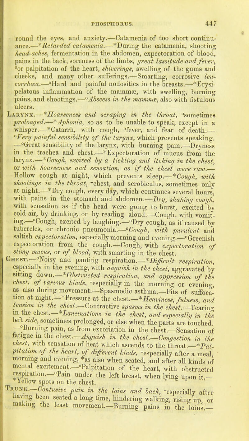round the eyes, and anxiety.—Catamenia of too short continu- ance.—^Retarded catamenia.—*During the catamenia, shooting head-aches, fermentation in the abdomen, expectoration of blood, pains in the back, soreness of the Umbs, great lassitude and fever, °or palpitation of the heart, shiverings, swelling of the gums and cheeks, and many other sufferings.—Smarting, corrosive leu- corrhcea.—Hard and painful nodosities in the breasts.—*Erysi- pelatous inflammation of the mammas, with swelling, burning pains, and shootings.—°Abscess in the mammce, also with fistulous ulcers. Larynx.—^Hoarseness and scraping in the throat, sometimes prolonged.—* Aphonia, so as to be unable to speak, except in a whisper.—*Catarrh, with cough, fever, and fear of death.— °Ferg painful sensibility of the larynx, which prevents speaking. —Great sensibility of the larynx, with burning pain.—Dryness in the trachea and chest.—* Expectoration of mucus from the laryux.—* Cough, excited by a ticlding and itching in the chest, or with hoarseness and sensation, as if the chest were raw.— Hollow cough at night, which prevents sleep.—* Cough, with shootings in the throat, chest, and scrobiculus, sometimes only at night.—*Dry cough, every day, which continues several hours, with pains in the stomach and abdomen.—Dry, shaking cough, with sensation as if the head were going to burst, excited by cold ail-, by drinking, or by reading aloud.—Cough, with vomit- ing.—Cough, excited by laughing.—Dry cough, as if caused by tubercles, or chronic pneumonia.—°Cough, with purulent and - saltish expectoration, especially morning and evening.—Greenish expectoration from the cough.—Cough, with expectoration of slimy mucus, or of blood, with smarting in the chest. Chest.—Noisy and panting res^ixaiion..—*Difficidt respiration, especially in the evening, with anguish in the chest, aggravated by sitting down.—* Obstructed respiration, and oppression of the chest, of various kinds, especially in the morning or evening, as also during movement.—Spasmodic asthma.—Fits of suflfoca- tion at night.—* Pressure at the chtBi.—* Heaviness, fulness, and tension m the cAe«^.—Contractive spasms in the chest.—Tearing m the chest.—*Lancinations in the chest, and especially in the left 5Z£?e, sometimes prolonged, or else when the parts are touched. —^Burning pain, as fi-om excoriation in the chest.—Sensation of fatigue in the chest.—Anguish in the chest.—Congestion in the chest, with sensation of heat which ascends to the throat —*Pal- pitation of the heart, of different kinds, especially after a meal morning and evening, *as also when seated, and after all kinds of mental excitement.—Palpitation of the heart, with obstructed respiration.—Pain under the left breast, when lying upon it — * Yellow spots on the chest. Trunk.—-Cow^MSiVe pain in the loins and back, especially after Having been seated a long time, hindering walking, rising up or making the least movement.—Burning pains in the loins —