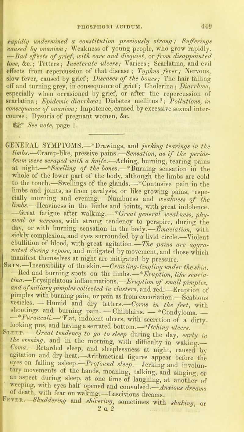 tapidhj rmdermined a constitution previottsly strong; Sufferings caused hg onanism ; Weakness of young peojile, who grow rapidly. —Bad. effects of grief, with care and disquiet, or from disappointed love, &c.; Tetters; Inveterate ulcers; Varices; Scarlatina, and evil effects from .repercussion of that disease ; l)/phus fever; Nervous, slow fever, caused by grief; Diseases of the bones; The hair falling off and turning grey, in consequence of grief; Cholerina; Diarrham, especially when occasioned by grief, or after the repercussion of Bcarlatina; Epidemic diarrhoea; Diabetes mellitus?; Pollutions, in consequence of onanism; Impotence, caused by excessive sexual inter- course ; Dysuria of pregnant women, &c. See note, page 1. GENERAL SYMPTOMS.—^Drawings, and jerking tearings in the limbs.—Cramp-like, pressive pains.—Sensation, as if the perios- teum were scraped loith a knife.—Aching, burning, tearing pains at night.—*Swelling of the bones.—*Burning sensation in the whole of the lower part of the body, although the limbs are cold to the touch.—SweUings of the glands.—*Contusive pain in the limbs and joints, as from paralysis, or like growing pains, -espe- ciaUy morning and evening.—Numbness and weakness of the limbs.—Heaviness in the Umbs and joints, with great indolence. —Great fatigue after walking.—* Great general weakness, phy- sical or nervous, with strong tendency to perspire, during the day, or with burning sensation in the body.—Emaciation, with sickly complexion, and eyes surrounded by a livid circle.—Violent ebullition of blood, with great agitation.—The pains are aggra- vated during repose, and mitigated by movement, and those which manifest themselves at night are mitigated by pressure. Skin.—Insensibility of the skin.—Crawling-tingling under the skin. —Red and burning spots on the limbs.—*Ericption, like scarla- tina.—Erysipelatous inflammations.—Eruption of small pimples, and of miliary pimples collected in clusters, and red.—Eruption of pimples with burning pain, or pain as from excoriation.—Scabious vesicles. — Humid and dry ieiievs.—Corns in the feet, vdth shootings and burning pain. — Chilblains. — *Condyloma. — —*Furunculi.—°Y\?it, indolent ulcers, with secretion of a dirty- looking pus, and having a serrated hottom.—°Itching ulcers. Sleep. — Great tendency to go to sleep during the day, early in the evening, and in the morning, with difficulty in waking.— Coma.—Retarded sleep, and sleeplessness at night, caused by agitation and dry heat.—Arithmetical figures appear before the eyes on falling Kslee^.—Profound s^eep.—Jerking and involun- tary movements of the hands, moaning, talking, and singing or an aspect dunng sleep, at one time of laughing, at another of weeping, with eyes half opened and comxxistA.—Anxious dreams ot death, with fear on waking.—Lascivious dreams. ¥e\er.—Shuddering and shivering, sometimes with shakitw or 2q2 ^'