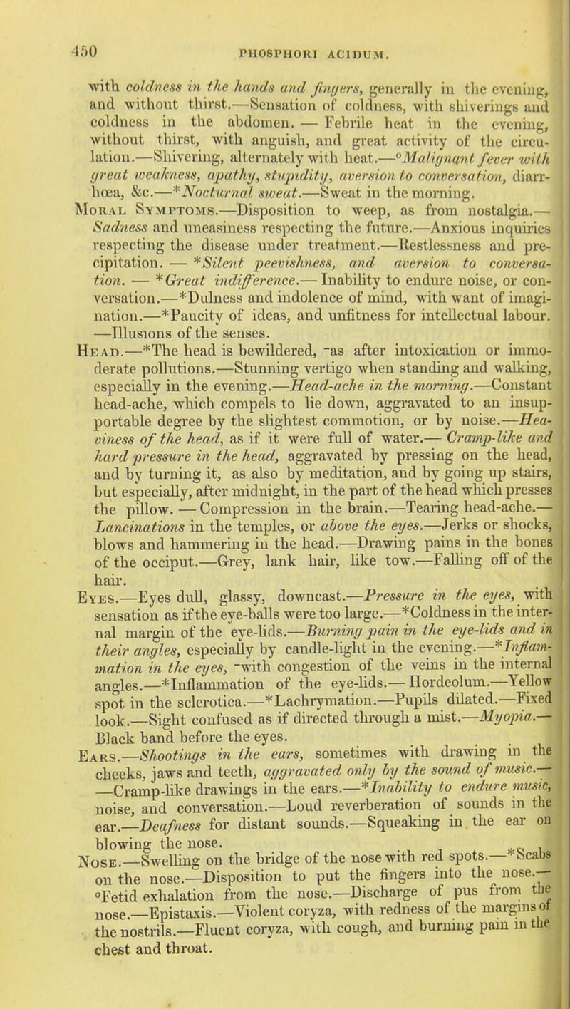 with coldness in the hands and fmyers, generally in the evening, and without thirst.—Sensation of coldness, with shiverings and coldness in the abdomen. — Febrile heat in the evening, without thirst, with anguish, and great activity of the circu- lation.—Shivering, alternately with heat.—Malignant fever with great weakness, apathy, stupidity, aversion to conversation, diarr- hoea, &c.—^Nocturnal sweat.—Sweat in the morning. Moral Symptoms.—Disposition to weep, as from nostalgia.— Sadness and uneasiness respecting the future.—Anxious inquiries respecting the disease under treatment.—Restlessness and pre- cipitation. — *Silent peevishness, and aversion to conversa- tion. — * Great indifference.— Inability to endure noise, or con- versation.—*Dulness and indolence of mind, with want of imagi- nation.—*Paucity of ideas, and unfitness for intellectual labour. —Illusions of the senses. Head.—*The head is bewildered, as after intoxication or immo- derate pollutions.—Stunning vertigo when standing and walking, especially in the evening.—Head-ache in the morning.—Constant head-ache, which compels to lie down, aggravated to an insup- portable degree by the slightest commotion, or by noise.—Hea- viness of the head, as if it were full of water.— Cramp-like and hard pressure i7i the head, aggravated by pressing on the head, and by turning it, as also by meditation, and by going up stairs, but especially, after midnight, in the part of the head which presses the pillow.—Compression in the brain.—Tearing head-ache.— Lancinations in the temples, or above the eyes.—Jerks or shocks, blows and hammering in the head.—Drawing pains in the bones of the occiput.—Grey, lank hair, like tow.—Falhng off of the hair. Eyes.—Eyes didl, glassy, downcast.—Pressure in the eyes, sensation as if the eye-balls were too large.—*Coldness in the inter- nal margin of the eye-hds.—Bimiing pain in the eye-lids and in their angles, especially by candle-light in the evening.—* J«/«»?- mation in the eyes, with congestion of the veins in the internal angles.—* Inflammation of the eye-hds.—Hordeolum.—Yellow spot in the sclerotica.—*Laclirymatiou.—Pupils dilated.—Fixed look.—Sight confused as if directed through a vast.—Myopia.— Black band before the eyes. Bars.—Shootings in the ears, sometimes with drawing in the cheeks, jaws and teeth, aggravated only by the sound of music— —Cramp-hke drawings in the ears.—Inability to endure music, noise, and conversation.—Loud reverberation of sounds in the ear. Deafness for distant sounds.—Squeaking in the ear on blowing the nose. Nose.—SweUing on the bridge of the nose with red spots.—*Scabs on the nose.—Disposition to put the fingers into the nose.— Fetid exhalation from the nose.—Discharge of pus from the nose.—Epistaxis.—Violent coryza, with redness of the margms ot the nostrils.—Fluent coryza, with cough, and burmng pain in the chest and throat.