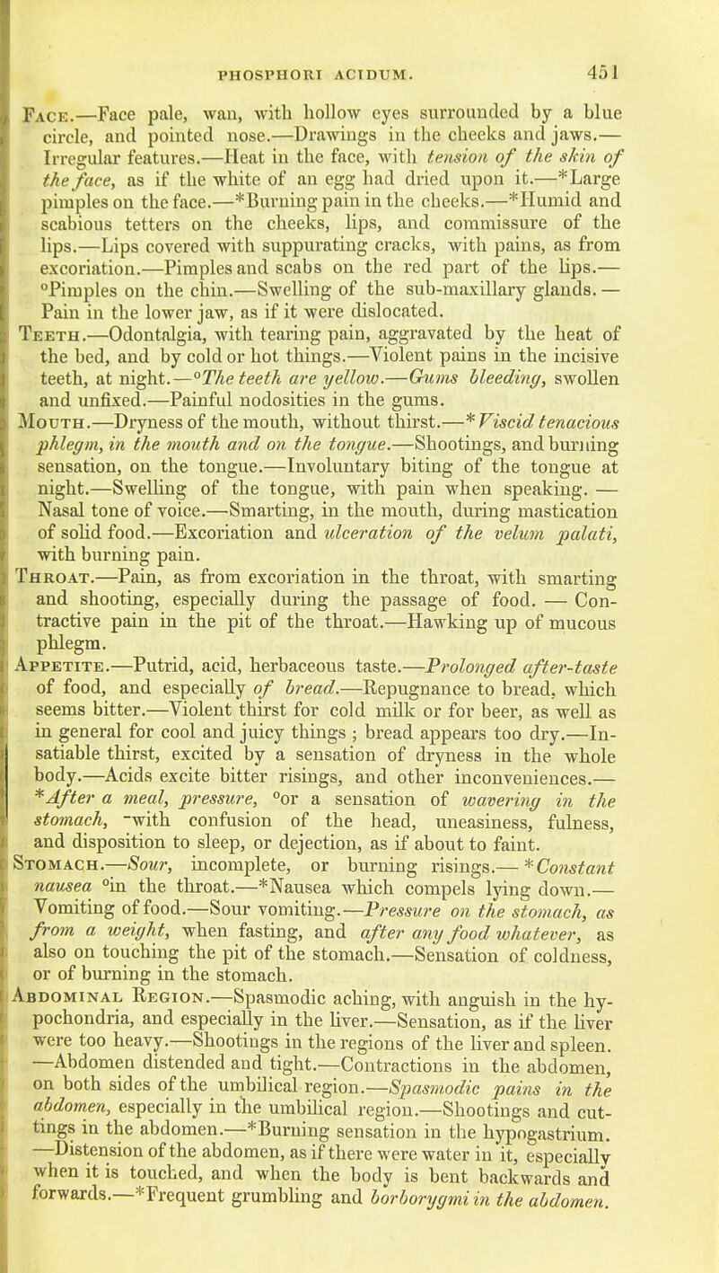 Face.—Face pale, wan, with hollow eyes siirroiindcd by a blue circle, and pointed nose.—Drawings in the cheeks and jaws.— Irregular features.—Heat in the face, Avith tension of the skin of the face, as if the white of an egg had dried upon it.—* Large pimples on the face.—*Burningpaininthe cheeks.—*riumid and scabious tetters on the cheeks, lips, and commissure of the lips.—Lips covered with suppurating cracks, with pains, as from excoriation.—Pimples and scabs on the red part of the lips.— Pimples on the chin.—Swelling of the sub-maxillary glands. — Pain in the lower jaw, as if it were dislocated. Teeth.—Odontalgia, with tearing pain, aggravated by the heat of the bed, and by cold or hot things.—Violent pains in the incisive teeth, at night.—°The teeth are yellow.—Gums bleeding, swollen and unfixed.—Painful nodosities in the gums. Mouth.—Dryness of the mouth, without thirst.—* Viscid tenacious phlegm, in the mouth and on the tongue.—Shootings, and burning sensation, on the tongue.—Involuntary biting of the tongue at night.—Swelhng of the tongue, with pain when speaking. — Nasal tone of voice.—Smarting, in the mouth, during mastication of solid food.—Excoriation and ulceration of the velum palati, with bui-ning pain. Throat.—Pain, as from excoriation in the throat, with smarting and shooting, especially dui-ing the passage of food. — Con- tractive pain in the pit of the throat.—Hawking up of mucous phlegm. Appetite.—Putrid, acid, herbaceous taste.—Prolonged after-taste of food, and especially of bread.—Repugnance to bread, which seems bitter.—Violent thirst for cold milk or for beer, as well as in general for cool and juicy things ; bread appears too dry.—In- satiable thirst, excited by a sensation of dryness in the whole body.—Acids excite bitter risings, and other inconveniences.— * After a meal, pressure, °or a sensation of wavering in the stomach, with confusion of the head, uneasiness, fulness, and disposition to sleep, or dejection, as if about to faint. Stomach.-—(Sowr, incomplete, or burning risings.— ^Constant nausea °in the throat.—*Nausea which compels lying down.— Vomiting of food.—Sour vomiting.—Pressure on the stomach, as from a weight, when fasting, and after any food whatever, as 1 also on touching the pit of the stomach.—Sensation of coldness, or of burning in the stomach. Abdominal Region.—Spasmodic aching, with anguish in the hy- pochondria, and especially in the hver.—Sensation, as if the liver were too heavy.—Shootings in the regions of the liver and spleen. —Abdomen distended and tight.—Contractions in the abdomen, on both sides of the umbilical region.—Spasmodic pains in the abdomen, especially in the umbilical region.—Shootings and cut- tings in the abdomen.—*Burning sensation in the hypogastrium. —Distension of the abdomen, as if there were water in it, especially when it is touched, and when the body is bent backwards and forwards.—^Frequent grumbUng and borhorygmi in the abdomen.
