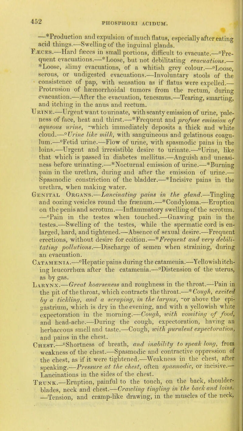 —*Production and expulsion of much flatus, especially after eating acid things.—Swelling of the inguinal glands. F^CES.—Hard fseees in small portions, difficult to evacuate.—°Pre- quent evacuations.—*Loose, but not debilitating evacuations.— * Loose, slimy evacuations, of a whitish grey colour.—Loose, serous, or undigested evacuations.—hivoluntary stools of the - consistence of pap, with sensation as if flatus were expelled.— Protrusion of lieemorrhoidal tumors from the rectum, during evacuation.—After the evacuation, tenesmus.—Tearing, smarting, and itching in the anus and rectum. Urine.—Urgent want to urinate, with scanty emission of urine, pale- ness of face, heat and thirst.—*Frequent profuse emission of aqueous urine, -which immediately deposits a thick and white cloud.—°UriTie like milk, with sanguineous and gelatinous coagu- lum.—°Fetid urine.-—Flow of urine, with spasmodic pains in the loins.—Urgent and irresistible desire to urinate.—Urine, like that which is passed in diabetes mellitus.—Anguish and uneasi- ness before urinating.—^Nocturnal emission of urine.—*Burning pain in the urethra, during and after the emission of urine.— Spasmodic constriction of the bladder.—*Incisive pains in the urethra, when making water. Genital Organs.—Lancinating pains hi the gland.—Tingling and oozing vesicles round the frsenum.—*Condyloma.—Eruption on the penis and scrotum.—Inflammatory swelling of the scrotum. —°Pain in the testes when touched.—Gnawing pain in the testes.—Swelling of the testes, while the spermatic cord is en- larged, hard, and tightened.—Absence of sexual desire.—Frequent erections, without desire for coition.—*Frequent and very debili- tating pollutions.—Discharge of semen when straining, during an evacuation. Catamenia.—Hepatic pains during the catamenia.—YeUowishitch- ing leucorrhoea after the catamenia.—Distension of the uterus, as by gas. Larynx.—Great hoarseness and roughness in the throat.—Pain in the pit of the throat, which contracts the throat.—* Cough, excited by a tickling, and a scraping, in the larynx, or above the epi- gastrium, which is dry in the evening, and with a yellowish white expectoration in the morning.—Cough, with vomiting of food, and head-ache.—During the cough, expectoration, having an herbaceous smell and taste.—Cough, with purulent expectoration, and pains in the chest. Chest.—Shortness of breath, and inability to speak long, from weakness of the chest.—Spasmodic and contractive oppression of the chest, as if it were tightened.—Weakness in the chest, after speaking.—Pressiu-e at the chest, often spasmodic, or incisive.— Lancinations in the sides of the chest. Trunk.—Eruption, painful to the touch, on the back, shoulder- blades, neck and chest.—Crawling tingling in the hack and loins. —Tension, and cramp-lUce drawing, in the muscles of the neck, 4i