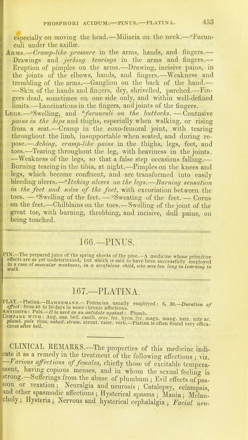PHOSPHORI ACIDUM. PINUS. PLATINA. especially on moving the head.—Miliaria on the neck.—°Furun- culi under the axillae. Arms.—Cramp-like pressure in the arms, hands, and fingers.— Drawings and jerkimj tearings in the arras and fingers.— Eruption of pimples on the arms.—Drawing, incisive pains, in the joints of the elbows, hands, and fingers.—Weakness and trembhng of the arms.—Ganghon on the back of the hand.— —Skin of the hands and finders, dry, shrivelled, parched.—Fin- . gers dead, sometimes on one side only, and within well-defined limits.—Lancinations in the fingers, and joints of the fingers. Legs.—SweUing, and ^furunculi on the buttocks. — Contusive pains in the hips and thighs, especially when walking, or rising from a seat.—Cramp in the coxo-femoral joint, with tearing thi'oughout the hmb, insupportable when seated, and during re- pose.—Aching, cramp-like pains in the thighs, legs, feet, and toes.—Tearing throughout the leg, with heaviness in the joints. —Weakness of the legs, so that a false step occasions falling.— Burning tearing in the tibia, at night.—Pimples on the knees and legs, which become confluent, and are transformed into easily bleeding ulcers.—°Itching ulcei'S on the legs.—Burning sensation in the feet and soles of the feet, with excoriation between the toes. —°Swelhng of the feet. — Sweating of the feet. — Corns on the feet.—Chdblains on the toes.— Swelhng of the joint of the great toe, with burning, throbbing, and incisive, dull pains, on being touched. 166.—PINUS. prepared juice of the spring shonts of the pine.—A medicine whose primitive effects are as yet undetermined, but which is said to have been successfully employed m a case of muscular weakness, in a scrofulous child, who was too long in learning to 167.—PLATINA. '^ek^^lf^^f^^t^^,;:^^^^^ ^^-I^uraiion of Antidote : Puls.-/< is used as an antidote against: Plumb. Compare with : Aug asa. bell, canth. c7-oc.fer. hyos. lyc. magn. man^. natr. nitr-ac. plumb, puls^ rhus. sabad. stram. stront. valer. verb.-Platina is often found very effica- cioas after bell. ' CLINICAL REMARKS.—The properties of this medicine indi- cate It as a remedy in the treatment of the following aff'ections ; viz. —Various affections of females, chiefly those of excitable tempera- ment, havmg copious menses, and in whom the sexual feehng is strong.—Sufi'erings from the abuse of plumbum ; Evil effects of pas- sion or vexation; Neuralgia and neurosis ; Catalepsy, eclampsis ind other spasmodic aff'ections; Hysterical spasms; Mania; Melan- ciioly; Hysteria; Nervous and hysterical cephalalgia ; Facial neu-