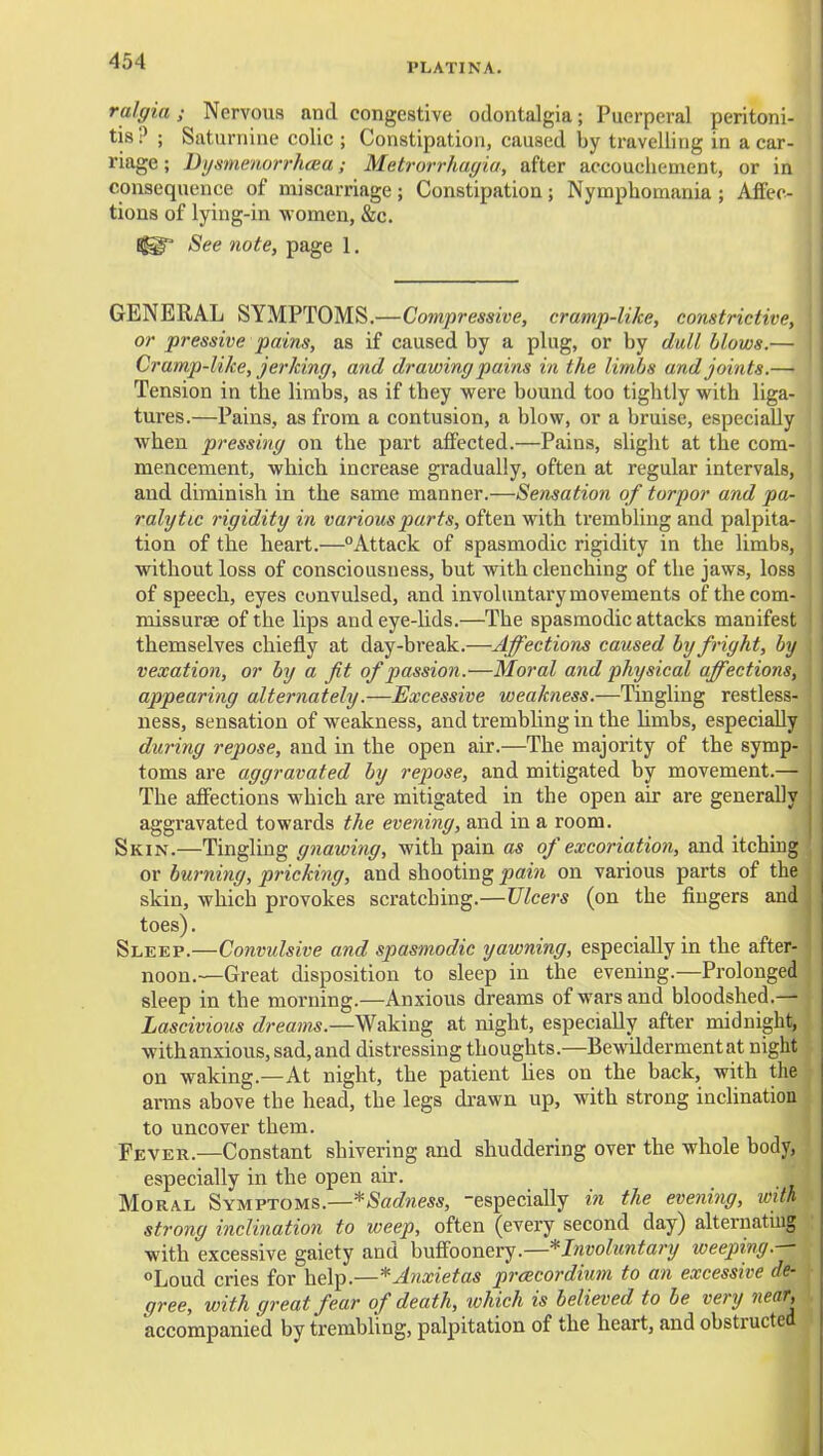 PLATINA. ralgia; Nervous and congestive odontalgia; Puerperal peritoni- tis? ; Saturnine colic ; Constipation, caused by travelling in a car- riage ; DysmenorrhfBa; Metrorrhagia, after accouchement, or in consequence of miscarriage ; Constipation; Nymphomania ; Affec- tions of lying-in women, &c. 11^ See note, page 1. GENERAL SYMPTOMS.—Compressive, cramp-like, constrictive, or pressive pains, as if caused by a plug, or by dull Mows.— Cramp-like, jerking, and drawing pains in the limbs and joints.— Tension in the limbs, as if they were bound too tightly with liga- tures.—Pains, as from a contusion, a blow, or a bruise, especially when pressing on the part affected.—Pains, slight at the com- mencement, which increase gradually, often at regular intervals, and diminish in the same manner.—Sensation of torpor and pa- ralytic rigidity in various parts, often with trembling and palpita- tion of the heart.—Attack of spasmodic rigidity in the limbs, without loss of consciousness, but with clenching of the jaws, loss of speech, eyes convulsed, and involuntary movements of thecom- missurse of the lips and eye-lids.—The spasmodic attacks manifest themselves chiefly at day-break.—Affections caused by fright, by vexation, or by a fit of passion.—Moral and physical affections, appearing alternately.—Excessive weakness.—Tingling restless- ness, sensation of weakness, and trembUng in the limbs, especially during repose, and in the open air.—The majority of the symp- toms are aggravated by repose, and mitigated by movement.— The aflfections which are mitigated in the open air are generally aggravated towards the evening, and in a room. Skin.—Tingling gnawing, with pain as of excoriation, and itching or burning, pricking, and shooting pain on various parts of the skin, which provokes scratching.—Ulcers (on the fingers and toes). Sleep.—Convulsive and spasmodic yawning, especially in tlie after- noon.—Great disposition to sleep in the evening.—Prolonged sleep in the morning.—Anxious dreams of wars and bloodshed.— Lascivious dreams.—Waking at night, especially after midnight, withanxious,sad,and distressing thoughts.—Bewddermentat night on waking.—At night, the patient lies on the back, with the anns above the head, the legs drawn up, with strong inclination to uncover them. Fever.—Constant shivering and shuddering over the whole body, especially in the open air. Moral Symptoms.—*Sadness, -especially in the evening, ivith strong inclination to weep, often (every second day) alternating with excessive gaiety and buffoonery.—*Involuntary weeping.— Loud cries for help.—*Anxietas prcecordium to an excessive de- gree, with great fear of death, which is believed to be very near, accompanied by trembling, palpitation of the heart, and obstructed il