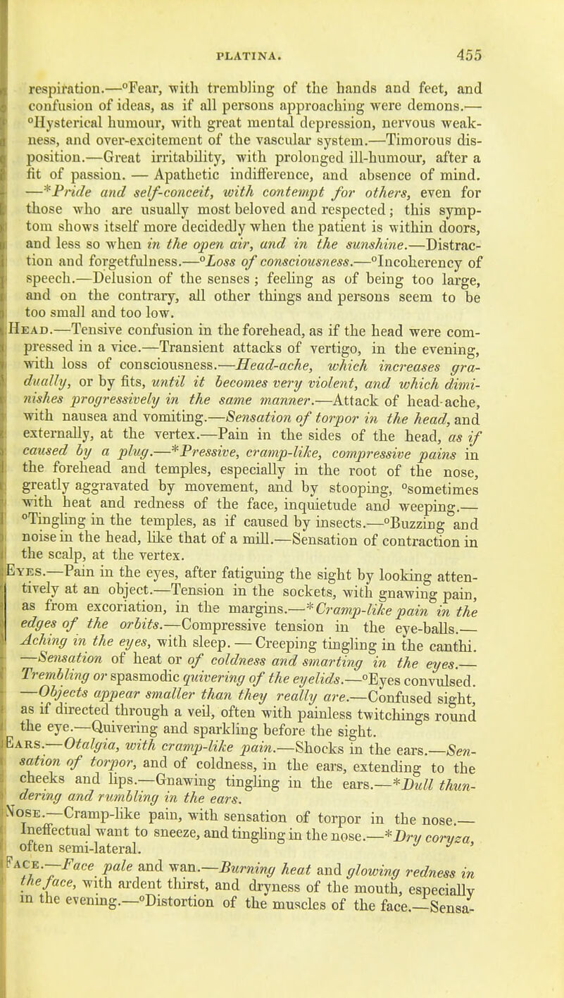 respiration.—Fear, with trembling of the hands and feet, and confusion of ideas, as if all persons approaching were demons.— Hysterical humour, with great mental depression, nervous weak- ness, and over-excitement of the vascular system.—Timorous dis- position.—Great irritability, with prolonged ill-humour, after a fit of passion. — Apathetic indifi'erence, and absence of mind. —*Pncle and self-conceit, with contempt for others, even for those who are usually most beloved and respected; this symp- tom shows itself more decidedly when the patient is within doors, and less so when in the open air, and in the sunshine.—Distrac- tion and forgetfulness.—°Loss of consciousness.—Incoherency of speech.—Delusion of the senses ; feehng as of being too large, and on the contrary, all other things and persons seem to be too small and too low. Head.—Tensive confusion in the forehead, as if the head were com- pressed in a vice.—Transient attacks of vertigo, in the evening, with loss of consciousness.—Head-ache, which increases gra- dually, or by fits, until it becomes very violent, and which dimi- nishes progressively in the same manner.—Attack of head-ache, with nausea and vomiting.—Sensation of torpor in the head, and externally, at the vertex.—Pain in the sides of the head, as if caused by a plug.—*Pressive, cramp-like, compressive pains in the forehead and temples, especially in the root of the nose, greatly aggravated by movement, and by stooping, sometimes with heat and redness of the face, inquietude and weeping.— Tingling in the temples, as if caused by insects.—Buzzing and noise in the head, like that of a mill.—Sensation of contraction in the scalp, at the vertex. Eyes.—Pain in the eyes, after fatiguing the sight by looking atten- tively at an object.—Tension in the sockets, with gnawing pain, as from excoriation, in the ra&r^ms.—* Cramp-like pain in the edges of the orbits.—Compressive tension in the eye-balls. Aching in the eyes, with sleep. — Creeping tingling in the canthi. —Sensation of heat or of coldness and smarting in the eyes.— Trembling or spasmodic quivering of the eyelids.—Eyes convulsed. —Objects appear smaller than they really are.—Confused sight,' as if directed through a veil, often with painless twitchings round _^ the eye.—Quivering and sparkling before the sight. ■Rars.—Otalgia, with cramp-like pain.—Shocks in the ears. Sen- sation of torpor, and of coldness, in the ears, extending to the cheeks and lips.—Gnawing tinghng in the g&ib.—'^BuII thun- dering and rumbling in the ears. !JosE.—Cramp-like pain, with sensation of torpor in the nose.— Ineffectual want to sneeze, and tinghng in the nose.—*Dry corvza T often semi-lateral. ^ ' l Uc^.—Face pale and ^an.—Burning heat and glowing redness in the face, with ardent thirst, and dryness of the mouth, especially i m the evenmg.—Distortion of the muscles of the face.—-Sensa-