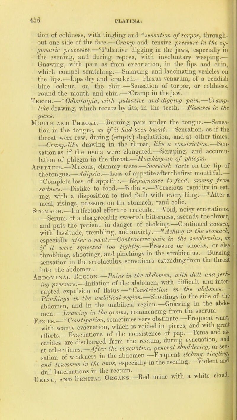 tion of coldness, with tingling and *sensation of torpor, throiigli- out one side of the face.—Cramp and tensive pressure in the zy- gomatic processes.—Pulsative digging in the jaws, especially in the evening, and during repose, with involuntary weeping.— Gnawing, with pain as from excoriation, in the lips and chin, which compel scratching.—Smarting and lancinating vesicles on the lips.—Lips dry and cracked.—Plexus venarum, of a reddi.sli blue colour, on the chin.—Sensation of torpor, or coldness, round the mouth and chin.—°Cramp in the jaw. Teeth.—^OdontaUjia, with pulsative and dicjginy pain.—Cramp- like drawing, which recurs by fits, in the teeth.—Fissures in the gvms. Mouth anb Throat.—Burning pain under the tongue.—Sensa- tion in the tongue, as if it had been burnt.—Sensation, as if tlie throat were raw, during (empty) deglutition, and at other times. —Cramp-like drawing in the throat, like a constriction.—Sen- sation as if the uvula were elongated.—Scraping, and accumu- lation of phlegm in the throat.—Hawking-up of phlegm. Appetite.—Mucous, clammy taste.—Siveetish taste on the tip of thetongue.—Adipsia.—Loss of appetite after the first mouthful.— * Complete loss of appetite.—Repugnance to food, arising from sadness.—Dislike to food.—Bdimy.—Voracious rapidity in eat- ing, with a disposition to find fault with everything.—* After a meal, risings, pressure on the stomach, and cohc. Stomach.—Ineffectual effort to eructate.—Void, noisy eructations. Serum, of a disagreeable sweetish bitterness, ascends the throat, and puts the patient in danger of choking.—Continued nameo, with lassitude, trembling, and anxiety.—* Aching in the stomach, especially after a meal.—Coyitractive pain in the scrobiculus, as if it were squeezed too tighthj.—Pressnre or shocks, or else throbbing, shootings, and pinchings in the scrobiculus.—Burning sensation in the scrobiculus, sometimes extending from the throat into the abdomen. , , „ , • , Abdominal Region.—Pams in the abdomen, with dull andjerl!- ing pressure.—IxifiSitww of the abdomen, with difficult and inter- rupted expidsion of ^a.tv&.—* Constriction in the ahdomen.— Pinchings in the umbilical region.—Sliootmgs in the side of the abdomen, and in the umbilical region.—Gnawing in the abdo- men. Drawing in the groins, commencing from the sacrum. p^CES. * Constipation, sometimes very obstinate.—Frequent want, with scanty evacuation, which is voided in pieces, and with great efforts —Evacuations of the consistence of pap.—Tenia and as- carides are discharged from the rectum, dunng evacuation, and at other times.—4/'^«- the evacuation, general shuddering, or sen- sation of weakness in the abdomen.—Frequent itching, tingling, and tenesmus in the anus, especially in the evening.—Violent and dull lancinations in the rectum. Urine, and Genital Organs.—Red urme mth a white cloud,