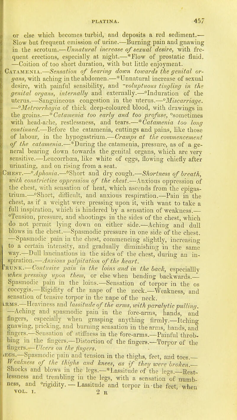 or else which becomes turbid, and deposits a red sediment.— Slow but frequent emission of urine.—Burning pain and gnawing : in the scrotum.— Unnatural increase of sexual desire, with fre- quent erections, especially at night.—*Flow of prostatic fluid. —Coition of too short duration, with but little enjoyment. Catamenia.—Sensation of bearing down toioards the genital or- gans,-fi'ith. aching in the abdomen.—^Unnatural increase of sexual desire, with painful sensibility, and -voluptuous tingling in the genital organs, internalhj and externally.—Induration of the uterus.—Sanguineous congestion in the uterus.—°3Iiscarriage. —Metrorrhagia of thick deep-coloured blood, with drawings in the groins.—* Catamenia too early and too profuse, sometimes with head-ache, restlessness, and tears.—^Catamenia too long continued.—Before the catamenia, cuttings and pains, like those of labour, in the hypogastrium.—Cramps at the commencement of the catamenia.—*During the catamenia, pressure, as of a ge- neral bearing down towards the genital organs, which are very sensitive.—Leucorrhcea, like white of eggs, flowing chiefly after urinating, and on rising from a seat. Chest.—°Aphonia.—Short and dry cough.—Shortness of breath, with constrictive oppression of the chest.—Anxious oppression of the chest, with sensation of heat, which ascends from the epigas- trium.—Short, difficult, and anxious respiration.—Pain in the chest, as if a weight were pressing upon it, with want to take a full inspiration, which is hindered by a sensation of weakness.— *»Tension, pressure, and shootings in the sides of the chest, which do not permit lying down on either side.—Aching and dull blows in the chest.—Spasmodic pressure in one side of the chest. —Spasmodic pain in the chest, commencing slightly, increasing to a certain intensity, and gradually diminishing in the same way.—Dull lancinations in the sides of the chest, during an in- spiration.—Anxious palpitation of the heart. Prxjnk.—Contusive pain in the loins and in the bade, especialllv when pressing upon them, or else when bending backwards.-^ Spasmodic pain in the loins.—Sensation of torpor in the os coccygis.—Rigidity of the nape of the neck.—Weakness, and sensation of tensive torpor in the nape of the neck. Lrms.—^Heaviness and lassitude of the arms, with paralytic pidling. —Aching and spasmodic pain in the fore-arms, hands, and fingers, especially when grasping anything firmly.—Itching gnawing, pricking, and burning sensation in the arms, hands, and fingers.—Sensation of stiffness in the fore-arms.—Painful throb- bing in the fingers.—Distortion of the fingers.—Torpor of the fingers.—Ulcers on the fingers. jegs.—Spasmodic pain and tension in the thiglis, feet, and toes. Weakness of the thighs and knees, as if^they were broken. Shocks and blows in the legs.—*Lassitude of the legs.—Rest- lessness and trembling in the legs, with a sensation of numb- ness, and rigidity. — Lassitude and torpor in the feet when VOL. I. 2 R