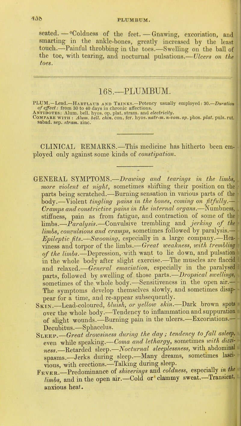 seated.—Coldness of the feet.—Gnawing, excoriation, and smarting in the ankle-bones, greatly increased by the least touch.—Painful throbbing in the toes.—Swelling on the ball of the toe, with tearing, and nocturnal pulsations.—Ulcers on the toes. 168.—PLUMBUM. PLUM.—Lead.—HaRTLAUB and Trinks.—Potency usually employed: 30.—Diii-aiiyn of effect: from 30 to 40 days in chronic affections. Antidotes: Alum. bell. hyos. op. plat, stram. and electricity. Compare with : Alum. bell. chin. con. fer. hyos. natr-m. n-vom. op. phOB. plat. puis. rut. sabad. sep. stram. zinc. CLINICAL EBMARKS.—This medicine has hitherto been em- ployed only against some kinds of constipation. GENERAL SYMPTOMS.—Drawing and tearings in the limbs, more violent at night, sometimes shifting their position on the parts being scratched.—Burning sensation in various parts of the body.—Violent tingling pains in the bones, coming on fitfully.— Cramps and constrictive pains in the internal organs.—Numbness, stiffness, pain as from fatigue, and contraction of some of the limbs.—Paralysis.—Convulsive trembling and jerking of the limbs, convulsions and cramps, sometimes followed by paralysis.— Epileptic fits.—Swooning, especially in a large company.—Hea- viness and torpor of the limbs.—Great weakness, with trembling of the limbs.—Depression, with want to He down, and pulsation in the whole body after slight exercise.—The muscles are flaccid and relaxed.—General emaciatioii, especially in the paralysed parts, followed by sweUing of those parts.—Dropsical sivellings, sometimes of the whole body.—Sensitiveness in the open air.— The symptoms develop themselves slowly, and sometimes disap- pear for a time, and re-appear subsequently. Skin.—Lead-coloured, bluish, or yellow skin.—Dark brown spots over the whole body.—Tendency to inflammation and suppuration of shght wounds.—Burning paui in the ulcers.—Excoriations.— Decubitus.—Sphacelus. Sleep.—Great drowsiness during the day ; tendency to fall asleep, even while speaking.—Coma and lethargy, sometimes ivith dizzi- ness. Retarded sleep.—Nocturnal sleeplessness, with abdominal spasms.—Jerks during sleep.—Many dreams, sometunes lasci-: vious, with erections.—Talking during sleep. Fever. Predominance of shiverings and coldness, especially in the n limbs, and in the open air.—Cold or^ clammy sweat.—Transient, i anxious heat.