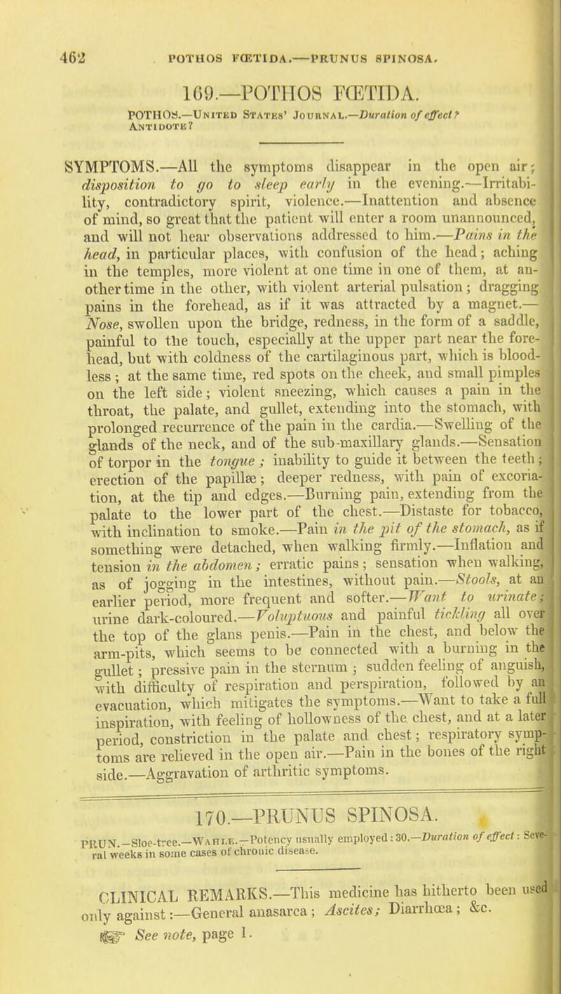 169.—POTHOS rCETIDA. POTHOS.—United States' 3ovvi.va^.—Duration of effect f Antidote? SYMPTOMS.—All the symptoms disappear in the open air; disposition to go to sleep early in the evening.—Irritabi- lity, contradictory spirit, violence.—Inattention and absence of mind, so great that the patient will enter a room unannounced, and -will not hear observations addressed to him.—Pains in the head, in particular places, with confusion of the head; aching in the temples, more violent at one time in one of them, at an- other time in the other, with violent arterial pulsation ; dragging pains in the forehead, as if it was attracted by a magnet.— Nose, swollen upon the bridge, redness, in the form of a saddle, painful to tlie touch, especially at the upper part near the fore- head, but with coldness of the cartilaginous part, which is blood- less ; at the same time, red spots on the cheek, and small pimples on the left side; violent sneezing, which causes a pain in the throat, the palate, and gullet, extending into the stomach, with prolonged recurrence of the pain in the cardia.—Swelling of tlic glands of the neck, and of the sub-maxillarj^ glands.—Sensation of torpor in the tongue ; inability to guide it between the teetli; erection of the papillae; deeper redness, with pain of excoria- tion, at the tip and edges.—Burning pain, extending from tlic palate to the lower part of the chest.—Distaste for tobacco, with inclination to smoke.—Pain in the pit of the stomach, as if something were detached, when walking firmly.—Inflation and tension in the abdomen; erratic pains; sensation when walkiuL-, as of jogging in the intestines, without pain.—Stools, at au earlier period, more frequent and softer.— TJ^a7it to tirinatc; urine dark-coloured.—Voluptuous and painful ticJcling all over the top of the glans penis.—Pain in the chest, and below the arm-pits, which seems to be connected with a burning in the gullet; pressive pain in the sternum ; sudden feehng of anguish, with difficulty of respiration and perspiration, followed by an evacuation, which mitigates the symptoms.—Want to take a full inspiration, with feeling of hoUowness of the chest, and at a later period, constriction in the palate and chest; respiratory symp- toms are relieved in the open air.—Pain in the bones of the right si^e.—^Aggravation of arthritic symptoms. 170._PRUNUS SPINOSA. PRUN -Sloe-tree.—■V^^^HI.E.-PoteIlcy usually employed: 30.-DK)-a«o« of effect: Sev' ral Weeks in some cases of chronic disease. CLINICAL REMARKS.—This medicine has hitherto been use oidy against:—General anasarca ; Ascites; Diarrhoea; 1^ See note, page 1.