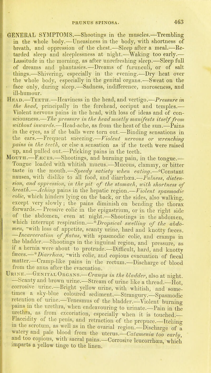 GENERAL SYMPTOMS.—Shootings in the muscles.—Trembling in the whole body.—Uneasiness in the body, with shortness of breath, and oppression of the chest.—Sleep after a meal.—Re- tarded sleep and sleeplessness at night.—Waking too early.— Lassitude in the morning, as after unrefreshing sleep.—Sleep full of dreams and phantasies.—Dreams of furunculi, or of salt things.—Shivering, especially in the evening.—Dry heat over the whole body, especially in the genital organs.—Sweat on the • face only, during sleep.—Sadness, indilFerence, moroseness, and ill-humour. Head.—Teeth.—Heaviness in the head, and vertigo.—Pressure in the head, principally in the forehead, occiput and temples.— Violent nervous pains in the head, with loss of ideas and of con- sciousness.—The pressure in the head mostly manifests itself from without imvards.—Head-ache, as from the heat of the sun.—Pains in the eyes, as if the balls were torn out.—Binding sensations in the ears.—Frequent sneezing.—Violent ne7vous or wrenching pains in the teeth, or else a sensation as if the teeth were raised up, and pulled out.—Pricking pains in the teeth. Mouth.—F^ces.—Shootings, and burning pain, in the tongue.— Tongue loaded with whitish mucus.—Mucous, clammy, or bitter taste in the mouth.—Speedy satiety when eating.—Constant nausea, with disHke to all food, and diarrhoea.—Fulness, disten- sion, and oppression, in the pit of the stomach, ivith shortness of breath.—Aching pains in the hepatic region.—Violent spasmodic colic, which hinders lying on the back, or the sides, also walking, except very slowly; the pains diminish on bending the thorax forwards.—Pressive colic in the epigastrium, or in the right side of the abdomen, even at night.—Shootings in the abdomen, which interrupt xes^ivaXion.—*Dropsical swelling of the abdo- men, -with loss of appetite, scanty urine, hard and knotty fgeces. —Incarceration of flatus, with spasmodic coUc, and cramps in the bladder.—Shootings in the inguinal region, and pressure, as if a hernia were about to protrude.—Difficult, hard, and knotty faeces.—*Diarrhcea, -with cohc, and copious evacuation of fsec^ matter.—Cramp-like pains in the rectum.—Discharge of blood from the anus after the evacuation. Urine.—Genital Organs.—Crawls in the bladder, also at night. —Scanty and brown urine.—Stream of urine like a thread.—Hot, corrosive urine.—Bright yellow urine, with w^hitish, and some- times a sky-blue coloured sediment.—Strangury.—Spasmodic retention of unue.—Tenesmus of the bladder.—Violent burning pains in the urethra, when endeavouring to urinate.—Pain in the urethra, as from excoriation, especiaUy when it is touched.— Flaccidity of the penis, and retraction of the prepuce.—Itching m the scrotum, as well as in the ovarial region.—Discharo'e of a watery and pale blood from the ntexu^.—Catamenia too early and too copious, with sacral pains.—Corrosive leucorrhoea which imparts a yellow tinge to the linen.