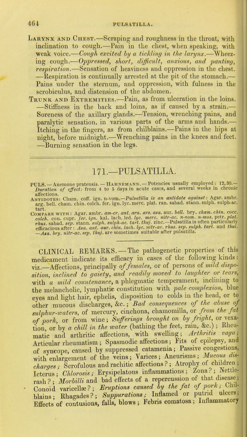 Larynx and Chest.—Scraping and roughness in the throat, with inclination to cough.—Pain in the chest, when speaking, with weak voice.—Cough excited by a tickling in the larynx.—Wheez- ing cough.—Oppressed, short, difficult, anxious, and panting, respiration.—Sensation of heaviness and oppression in the chest. —Respiration is continually arrested at the pit of the stomach.— Pains under the sternum, and oppression, with fulness in the scrobiculus, and distension of the abdomen. Trunk and Extremities.—Pain, as from ulceration in the loins. —Stiffness in the back and loins, as if caused by a strain.— Soreness of the axillary glands.—Tension, wrenching pains, and paralytic sensation, in various parts of the arms and hands.— Itching in the fingers, as from chilblains.—Pains in the hips at night, before midnight.—Wrenching pains in the knees and feet. —Burning sensation in the legs. 171._PULSATILLA. PULS. —Anemone prateiisis. —Hahnemann. —Potencies usually employed: 12,30.— Duration of effect: from 4 to 5 days in acute casss, and several weeks m chronic affections. ., ^ . ^ . Antidotes: Cham. coff. \^n. Vi-xom.—Pulsatilla ts an antidote against: Agar. ambr. a.rg. bell. cham. chin, colch. fer. ign.lyc.merc. plat. ran. sabad. stann. sulpb. sulph-ac. Compare with : Agar. ambr. am-ci: ant. am. ars. asa. aur. hell. bry. ckam. chin. cocc. colch. con. cupr. fer. ign. kal. lach. led. lijc. mere, nitr-ac. n-vom. n-mos. ipntr. plat, rhus sabad. sep. stann. sulph. sulph-ac. tart. thuj. zinc—Pulsatilla is often particularly efficacious after: Asa. ant. aur. chin. lach. hjc. nitr-ac. rhus. sep. sulph. tart, and thui. —Asa. bry. nitr-ac. sep. thuj. are sometimes suitable after Pulsatilla. CLINICAL REMARKS. —The pathogenetic properties of this medicament indicate its efficacy in cases of the following kinds: viz.—Affections, principally of females, or of persons of mild dispo- sition, inclined to gaiety, and readily moved to laughter or tears, with a mild countenance, a phlegmatic temperament, mclinmg to the melancholic, lymphatic constitution with fale complexion, blue eyes and light hair, epheUs, disposition to colds in the head, or to other mucous discharges, &c.; Bad consequences of the abuse of sulphur-waters, of mercuiy, cinchona, chamomiUa, or from the fat of pork, or from wine; Sufferings brought on by fright, or vexa- tion, or by a chill in the water (bathing the feet, rain, &c.); Rheu- matic and arthritic affections, with sweUing; Arthritis vaga; Articular rheumatism; Spasmodic affections; Fits of epilepsy, and of syncope, caused by suppressed catamenia; Passive congestions, with enlargement of the veins; Varices; Aneurisms; Mucous dis- charges; Scrofulous and rachitic affections? ; Atrophy of children ; Icterus; Chlorosis; Erysipelatous inflammations; Zona? ; Nettle- rash 3 • Morbilli and bad effects of a repercussion of that disease; Conoid variceUse?; Eruptions caused by the fat o/;jor/c; Chil- blains; Rhagades?; Suppurations; Inflamed or putnd ulcers; Effects of contusions, falls, blows ; Febris comatosa; Inflammatory 11