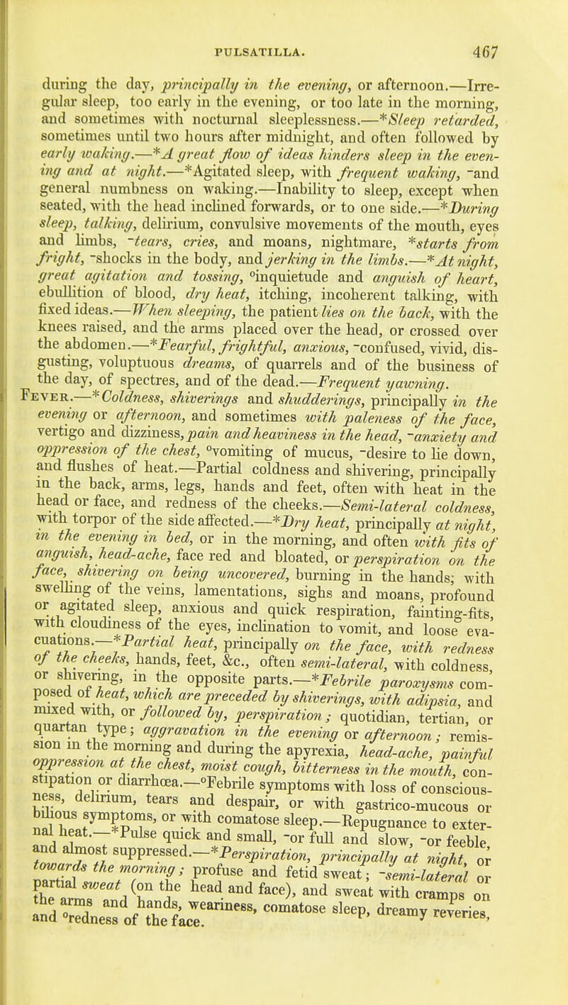 during the day, principally in the evening, or afternoon.—Irre- gular sleep, too early in the evening, or too late in the morning, and sometimes with nocturnal sleeplessness.—*Sleep retarded, sometimes until two hours after midnight, and often followed by early loalciny.—*^ great flow of ideas hinders sleep in the even- ing afid at night.—* Agitated sleep, with frequent waking, -and genex-al numbness on waking.—Inability to sleep, except when seated, with the head incHned forwards, or to one side.—* During sleep, talking, delu'ium, convulsive movements of the mouth, eyes and limbs, -tears, cries, and moans, nightmare, *starts from fright, shocks in the body, m.dL jerking in the limbs.—* At night, great agitation and tossing, inquietude and anguish of heart, ebulUtion of blood, dry heat, itching, incoherent talking, with fixed ideas.—When sleeping, the patient7«e* on the hack, with the knees raised, and the arms placed over the head, or crossed over the aMomen.—^Fearful, frightful, anxious, -confused, vivid, dis- gusting, voluptuous dreams, of quarrels and of the business of the day, of spectres, and of the dead.—Frequent yawning. Fever.—* Coldness, shiverings and shudderings, principally in the evening or afternoon, and sometimes with paleness of the face, vertigo and dizziness, ^am and heaviness in the head, -anxiety and oppression of the chest, vomiting of mucus, -desire to lie down, and flushes of heat.—Partial coldness and shivering, principally in the back, arms, legs, hands and feet, often with heat in the head or face, and redness of the che^'k^.—Semi-lateral coldness, with torpor of the side affected.—*2)ry heat, principally at night, m the evening m led, or in the morning, and often with fits of anguish, head-ache, face red and bloated, or perspiration on the face, shivering on being uncovered, hmmn^ in the hands; with swelling of the veins, lamentations, sighs and moans, profound or agitated sleep, anxious and quick respiration, fainting-fits with cloudiness of the eyes, inchnation to vomit, and loose eva- cuations-*Par^mZ principaUy o?t the face, with redness of the cheeks, hands, feet, &c., often semi-lateral, with coldness or shivermg, m the opposite ^axt^.~*Febrile paroxysms com- Vosed of heat, which are preceded by shiverings, with adipsia, and rmxeaviMh, or followed by, perspiration; quotidian, tertian, or quartan type; aggravation in the evening or afternoon; remis- sion m the morning and during the apyrexia, head-ache, painful oppression at the chest, moist cough, bitterness in the mouth, con- stipation or diarrhcea-oFebrile symptoms with loss of conscious- ness, delirium, tears and despair, or with gastrico-mucous or na;Z?™^pT'' °' ^f T*^^ sleep.-Repugnance to exter- nal heat.-^Pulse quick and smaU, -or fuU and Sow, -or feeble Li^r^ '^^'''''^--'P^r^Piration, principally at night, or tmmrds the morning; profuse and fetid sweat ; semi-lateral or the ar Jr'l ^^ ^^^^ ^^^^ ^''^ -amp' on