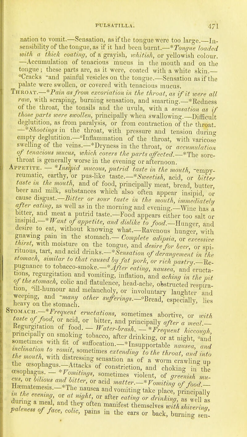 nation to vomit.—Sensation, as if tlie tongue were too large.—In- sensibility of the tongue, as if it had been burnt.—*Tonffiie haded loith a thick coatuuj, of a grayish, whitish, or yellowish colour. —Accumulation of tenacious mucus in the mouth and on the tongue; these parts are, as it were, coated with a white skin.— Cracks -and painful vesicles on the tongue.—Sensation as if the palate were swollen, or covered with tenacious mucus. Throat.—*P«2H as from excoriation in the throat, as if it were all raw, with scraping, burning sensation, and smarting.—*Redness of the throat, the tonsils and the uvula, with a sensation as if those parts were swollen, principally when swallowing.—Difficult deglutition, as from paralysis, or from contraction of the throat. —*Shootinffsm the throat, with pressure and tension during empty deglutition.—Inflammation of the throat, with varicose swelling of the veins.—^Dryness in the throat, or accumulation of tenacious mucus, which covers the parts a^ected.—*The sore- throat is generally worse in the evening or afternoon. Appetite. — Insipid mucous, putrid taste in the mouth, -empy- reumatic, earthy, or pus-hke tsLstQ.—^Sweetish, acid, or bitter taste in the mouth, and of food, principally meat, bread, butter beer and milk, substances which also often appear insipid or cause disgust.—JJ^Y^er or sour taste in the mouth, hmnediately after eating, as well as in the morning and evening.—Wine has a bitter and meat a putrid taste.—Food appears either too salt or ms\^id.—-'^Want of appetite, and dislike to /oo«/.—Hun<^er and desire to eat, without knowing what.—Eavenous huno^r 'with gnawing pain in the &io^^c\y.—Complete adipsia, ov excessive thirst, with moisture on the tongue, and desire for beer, or spi- rituous tart, and acid drinks.~*Sensation of deramjement in the stomach, sunilar to that caused by fat pork, or rich pastry.—Ue- pugnance to tobacco-smoke.—^^r^ey eating, nausea, and eructa- tions, regurgitation and vomiting, inflation, and aching in the pit of the stomach, cohc and flatulence, head-ache, obstructed respira- tion, ill-humour and melancholy, or involuntary laughter and weepmg, and -ma;^y other .r#mnr^.._oBread, especially, lies heavy on the stomach. ^ ^''w.?/-'7*f'^'''■^1 ^'•wcj^^^o^., sometimes abortive, or with taste of food, or acid or bitter, and principally after a meal _ Regurgiation of ^ood. - Water-brash.-Frequent hiccouah pnncipally on smoking tobacco, after drinking, ol at Sigh Id S r; 7  «uffocation.-*InsuppoTtable na£a, ^ul inclination to vomit sometimes extending to the throat, and into Me M'lth distressing sensation as of a worm cnwlit up ttie oesophagus --Attacks of constriction, and choking in^he CBsophagus. - Vomitings, sometimes violent, of giefnilh mu or bilious and bitter, or acid matter.- Fon^ti^ oTZr n^rn.ter.e.rs.-The nausea and vomiting take placT UoiX tn the evening or at night, or after eating or dknkinq\Tli\ L «s; themselves paleness of face, colic, pains in the ears or back, burning sen-