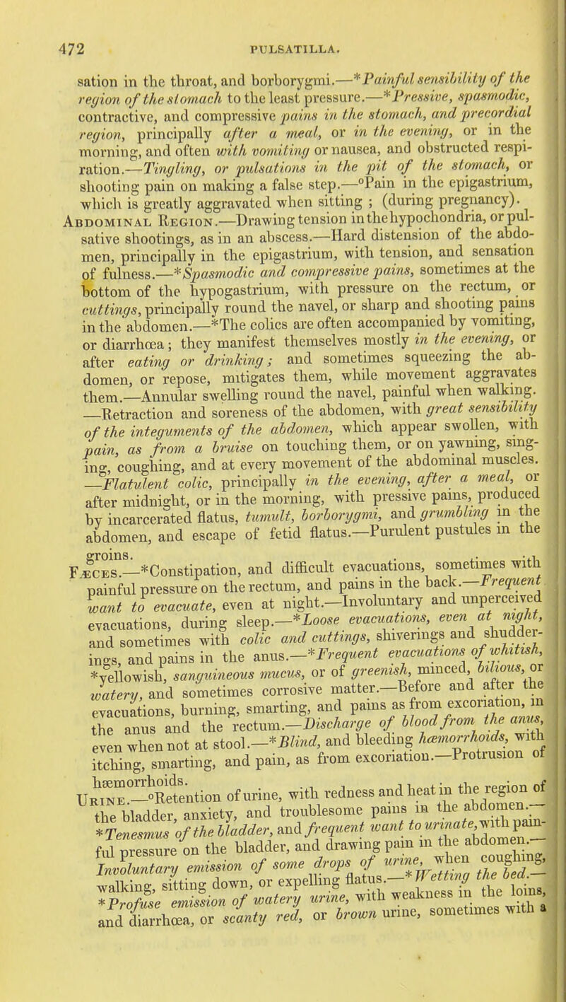 sation in the throat, and borborygmi.—* Painful sensihility of the region of the stomach to the least pressure.—*Pressive, spasmodic, contractive, and compressive in the stomach, and precordial region, principally after a meal, or in the evening, or in the morning, and often with vomiting or nausea, and obstructed respi- ration.—Tingling, or pulsations in the pit of the stomach, or shooting pain on making a false step.—Pain in the epigastrium, which is greatly aggravated when sitting ; (during pregnancy). Abdominal Region.—Drawing tension in the hypochondria, or pul- sative shootings, as in an abscess.—Hard distension of the abdo- men, principally in the epigastrium, with tension, and sensation of fulness.—* Spasmodic and compressive pains, sometimes at the bottom of the hypogastrium, with pressure on the rectum, or cuttings, principaUy round the navel, or sharp and shooting pains in the abdomen.—*The colics are often accompanied by vomiting, or diarrhoea; they manifest themselves mostly in the evening, or after eating or drinking; and sometimes squeezing the ab- domen, or repose, mitigates them, while movement aggravates them —Annular sweUing round the navel, painful when walking. —Retraction and soreness of the abdomen, with great sensibilittj of the integuments of the abdomen, which appear swoUen, with pain, as from a bruise on touching them, or on yawnmg, sing- ing, coughing, and at every movement of the abdominal muscles. —Flatulent colic, principally in the evening, after a meal, or after midnight, or in the morning, with pressive pains produced bv incarcerated flatus, tumult, borborygmi, and grumbling m the abdomen, and escape of fetid flatus.—Purulent pustules m the FlcEs'!-*Constipation, and difficult evacuations sometimes with ' painful pressure on the rectum, and pains in the -Frequent^ iant to evacuate, even at night.-Involuntary and unperceived evacuations, during ^\ee^.-*Loose evacuations, even at night, and sometimes with colic and cuttings, shi^enngs mi Mdei- ings, and pains in the mn^.-*Frequent evacuations of whtttsh, *yeUowish, sanguineous mucus, or of greenish, mmcei bilious, or watery, and sometimes corrosive matter.-Before and after the evacuations burning, smarting, and pains as from excoriation, in the anus and the \.i^.^.-J)ischarge of blood from the anus even when not at ^ioo\.-^Blind, and bleeding haemorrhoids, with itching, smarting, and pain, as from excoriation.-Protrusion of URmr-Sntion of urine, with redness and heat in the region of the bladder anxiety, and troublesome pains m the abdomen *r.« ^« «m.«^.,with pain- ful presTre on the bladder, and drawing pain m the abdomen.-- 't^ZZVemission of ^o^re dropsjjri^^ coughin_g. andtarrhra or sdnty red, or brown urine, sometimes with a