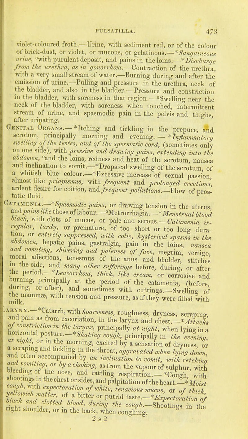 violet-coloured froth.—Urine, with sediment red, or of the colour of brick-dust, or violet, or mucous, or gelatinous.—^Sanguineous urine, °with purident deposit, and pains in the loins.—^Discharge from the urethra, as in gonorrhoea.—Contraction of the urethra, with a very small stream of water.—Burning during and after the emission of urine.—Pulling and pressure in the urethra, neck of the bladder, and also in the bladder.—Pressure and constriction in the bladder, with soreness in that region.—Swelling near the neck of the bladder, with soreness when touched, intermittent stream of urine, and spasmodic pain in the pelvis and thighs, after urinating. ' Genital Organs.—Pitching and tickling in the prepuce, and scrotum, principally morning and evening. — ^Inflammatory sivelhng of the testes, and of the spermatic cord, (sometimes only on one side), with pressive and draioing pains, extending into the abdomen, and the loins, redness and heat of the scrotum, nausea and inclination to vomit.—*Dropsical swelling of the scrotum, of ■ a whitish blue colour.—*Excessive increase of sexual passion, almost like priapismus, with frequent and prolonged erections ardent desire for coition, &nd. frequent pollutions.—Ylo^ of pros- tatic fluid. ^ Ga.t^^u^^\a.~*Spasmodic pains, or drawing tension in the uterus and_pam5 hke those of labour.—Metrorrhagia.—*iIfe«5ifTOa/ blood black with clots of mucus, or pale and seTOMs.—Catamenia ir- regular, tardy, or premature, of too short or too long dura- tion, or entirely suppressed, with colic, hysterical spasms in the abdomen, hepatic pains, gastralgia, pain in the loins, nausea and vomiting, shivering and paleness of face, megrim, vertigo moral affections, tenesmus of the anus and bladder, stitches m the side, and many other sufferings before, during, or after the ^^not^.—'^Leucorrhoea, thick, like cream, or corrosive and burning, principally at the period of the catamenia, (before durmg, or after), and sometimes with cuttings.—SweUing of the mammae, with tension and pressure, as if they were filled with ^Y'^^-—''^f''''^'^'^'-^^'^hoarseness, roughness, dryness, scraping and pain as from excoriation, in the larynx and chest.—*Attacks of constriction in the larynx, principally at night, when lying in a horizontal posture.-*5Aa^% cough, principally'in the \vfZg, at mght, or in the morning, excited by a sensation of dryness, ov and Pn^ ' ^^°^i ^hen lying down, and often accompanied by an inclination to vomit, with retching and vomiting, or by a choking, as from the vapour of sulphur, with bleeding of the nose, and rattling respiration.-*Cough, S wklf ' 7- ''Z' ^.^ P^lP^*^*^°^ of theheart.l*.lW Z f ' I '^P^<=ior<ztion of white, tenacious mucus, or of thick ri/i';;''p^*^^ taste.-*^.;.c.«.{.lt./ Jit r n ^^f''^' ^^-''^^ cough.~8hootm9-a in the nght shoulder, or in the back, when coughing. ^