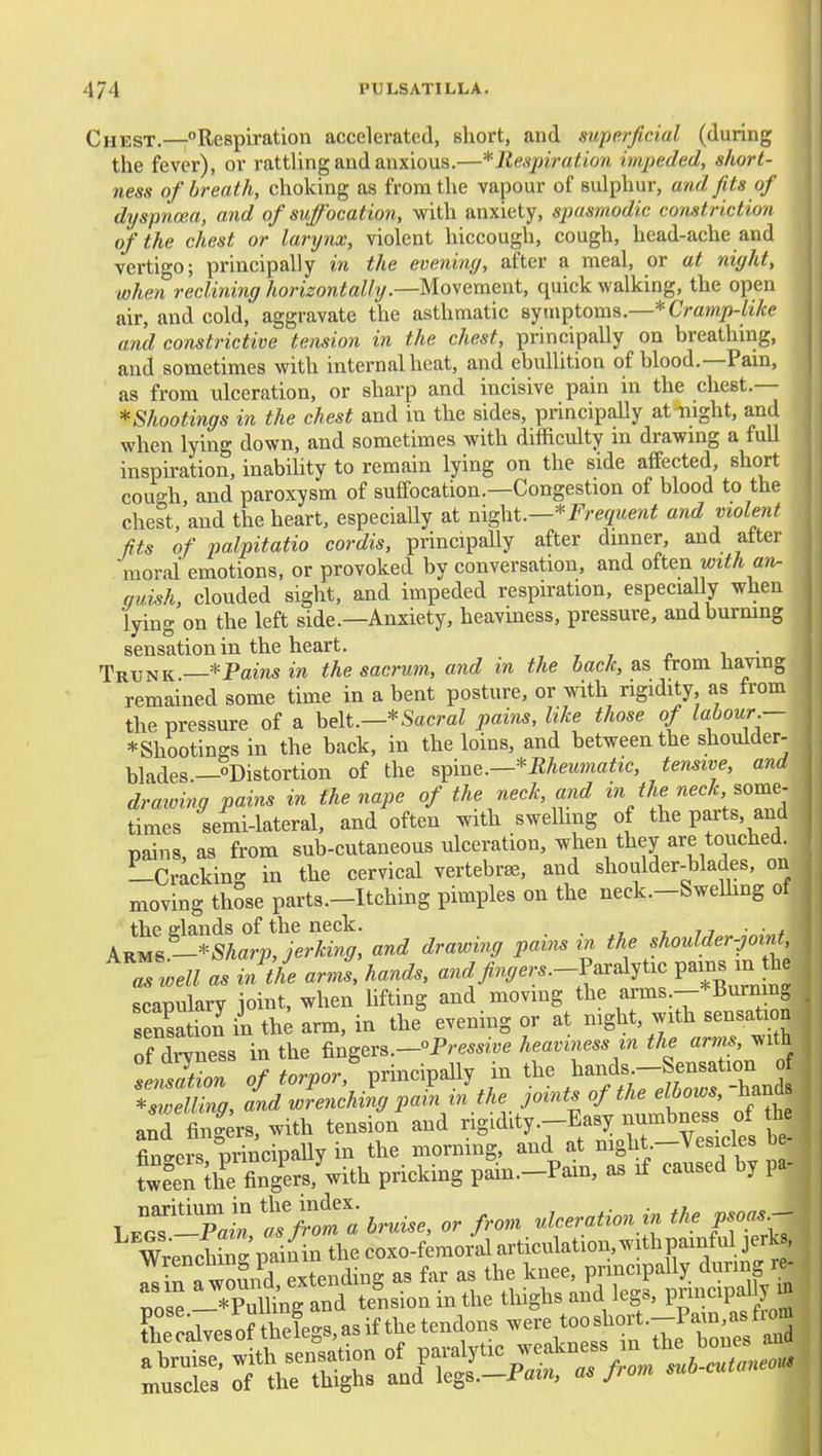Chest.—-Respiration accelerated, short, and superficial (during the fever), or rattling and anxious.—* Respiration impeded, short- ness of breath, choking as from the vapour of sulphur, and fits of dyspnoea, and of suffocation, with anxiety, spasmodic constriction of the chest or larynx, violent hiccough, cough, head-ache and vertigo; principally in the eveniny, after a meal, or at night, when reclining horizontally.—Movement, quick walking, the open air, and cold, aggravate the asthmatic eyinptoms.—* Cramp-like and constrictive tension in the chest, principally on breathing, and sometimes with internal heat, and ebulUtion of blood.—Pam, as from ulceration, or sharp and incisive pain in the chest.— ^Shootings in the chest and in the sides, principally at-night, and when lying down, and sometimes with difficulty in drawmg a full insph-ation, inabihty to remain lying on the side affected short cough and paroxysm of suffocation.—Congestion of blood to the chest,'and the heart, especially at Frequent and violent fits of palpitatio cordis, principally after dinner, and after moral emotions, or provoked by conversation, and oiien with an- qui^h, clouded sight, and impeded respiration, especially when lying on the left side.—Anxiety, heaviness, pressure, and burning sensation in the heart. , , , ^ i • Trunk—*Pamsm the sacrum, and in the hack, as from Having remained some time in a bent posture, or wdth rigidity as from the pressure of a belt.—*SacmZ pai;)is, like those of labour — * Shootings in the back, in the loins, and between the shoulder- blades—Distortion of the spine.—*meM»ia^JC, tensive, and draioing pains in the nape of the neck, md in theneck, %oxne- times semi-lateral, and often with swelhng of the parts, and pains, as from sub-cutaneous ulceration, when they are touched. Lcracking in the cervical vertebra, and shoulder-blades, on moving those parts.-Itching pimples on the neck.-Swelhng of the elands of the neck. t u ■ • t kKUS -*Sharp, jerking, and drawing pains in the shoulder-joint, ^Zwell asinlL arJslhands, and finger s.-V.r.X,i.e pains m he scapularv ioint, when hfting and moving the arms --*Burning sensation in th; arm, in the^ evening or at mght, with sensation S dCess in the fingers.-°P.~e heaviness in the arms, with fenZon 0/...^or,%rincipally in tl- ^ands^^^^^^^^^^^ *sweUing, and wrenching pain in the joints of the elbows, Hands anS fing^rs, with tension and be- finoers orincipally in the morning, and at mght.—Vesicles oe fwfeTSg^ers,^ith pricking pam.-Pain, as if caused by pa- lX-pI «r;rl bruise, or from ulceration in the psoas^ WrencW pai^in the coxo-femoral articulation, with painful jerU lin awoSnd extending as far as the knee, prmcipally during re-