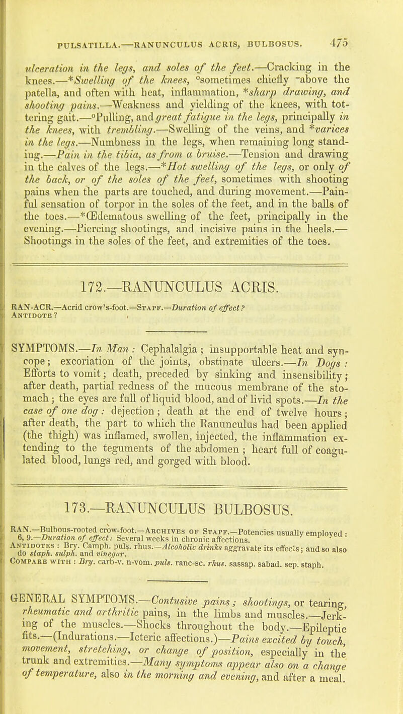 ulceration in the legs, and soles of the feet.—Cracking in the knees.—^Swelling of the knees, sometimes chiefly -above the patella, and often with heat, inflammation, * sharp drawing, and shooting pains.—Weakness and yielding of the knees, with tot- tering gait.—°?\\]\\\\^,f\.ndL great fatigue in the legs, principally in the knees, -with trembling.—Swelling of the veins, and ^varices in the legs.—Numbness in the legs, when remaining long stand- ing.—Pain in the tibia, as from a bruise.—Tension and drawing in the calves of the legs.—^Hot swelling of the legs, or only of the back, or of the soles of the feet, sometimes with shooting pains when the parts are touched, and during movement.—Pain- ful sensation of torpor in the soles of the feet, and in the balls of the toes.—*CEdematous swelling of the feet, principally in the evening.—Piercing shootings, and incisive pains in the heels.— Shootings in the soles of the feet, and extremities of the toes. 172.—RANUNCULUS ACRIS. RAN-ACR.—Acrid crow's-foot.—Staff.—DaraWon of effect? Antidote? , SYMPTOMS.—7« Man -. Cephalalgia ; insupportable heat and syn- cope ; excoriation of the joints, obstinate ulcers.—In Bogs : Eflbrts to vomit; death, preceded by sinking and insensibihty ; after death, partial redness of the mucous membrane of the sto- mach ; the eyes are full of hquid blood, and of Uvid spots.—In the case of one dog : dejection ; death at the end of twelve hours ; after death, the part to which the Ranunculus had been applied (the thigh) was inflamed, swollen, injected, the inflammation ex- tending to the teguments of the abdomen ; heart full of coagu- lated blood, lungs red, and gorged with blood. ° 173.—RANUNCULUS BULBOSUS. I' STAPF.-Potencies usually employed : 6, 9.—Z)ura<!0?i 0/e^ec<; Several weeks in chronic affections Antidotes : Bry. Camph. puis. rh\i%.-Alcoholic drinks aggravate its effects; and so also do staph, sulph. and vmegiir. Compare with : Biy. carb-v. n-vom. ptds. ranc-sc. rJius. sassap. sabad. sep, staph. GENERAL SYMPTOMS.—Cojztoe pains,- shootings, or tearing, rheumatic and arthritic pains, in the limbs and muscles.—Jerk- ing of the muscles.—Shocks throughout the body.—Epileptic fits.—(Indurations.—Icteric aflections.)—Pazw* excited by touch, movement, stretching, or change of position, especially in the trunk and extremities.—Ifaray symptoms appear also on a change of temperature, also in the morning and evening, and after a meal