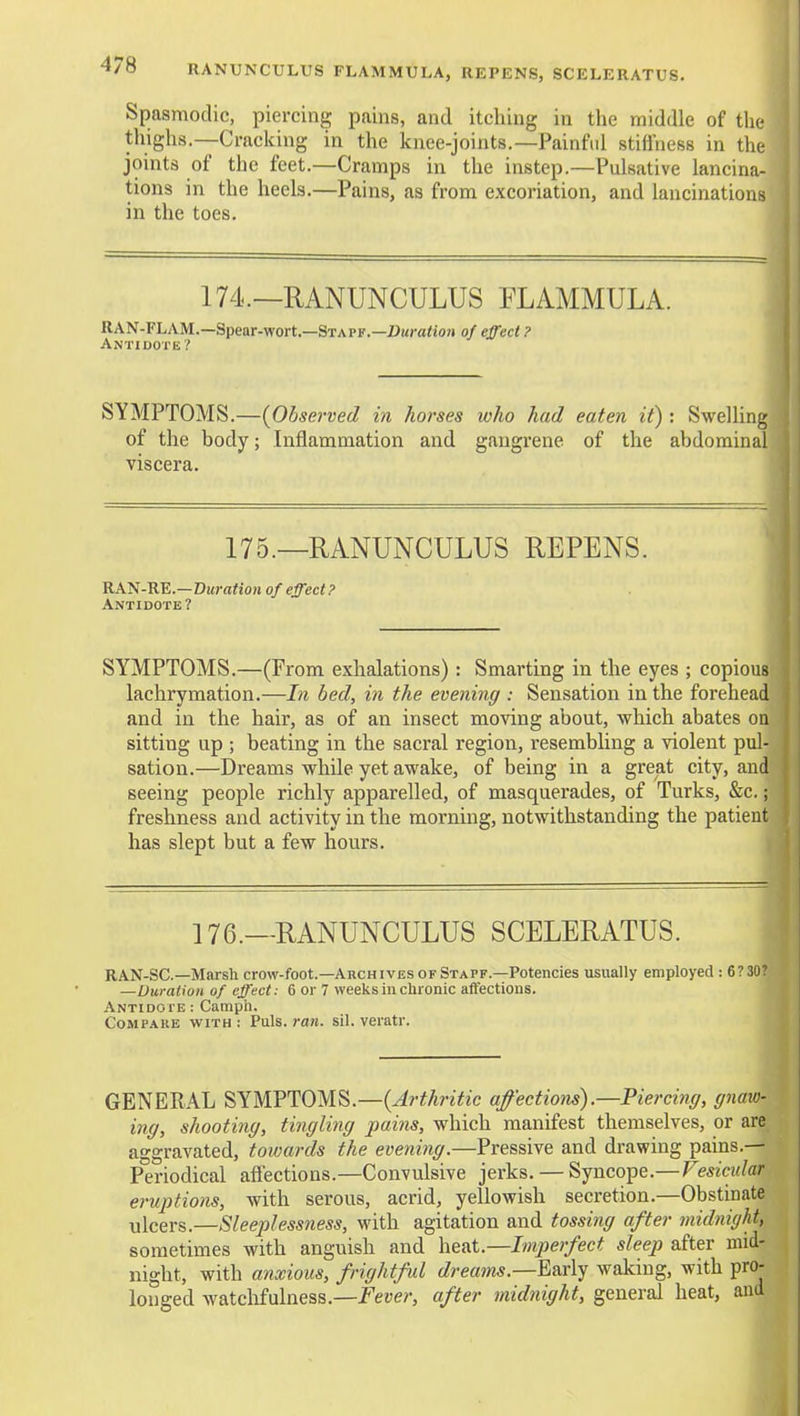O RANUNCULUS FLAMMULA, REPENS, SCELERATUS. Spasmodic, piercing pains, and itching in the middle of tlie thighs.—Cracking in the knee-joints.—Painfid stiffness in the joints of the feet.—Cramps in the instep.—Pulsative lancina- tions in the heels.—Pains, as from excoriation, and lancinations in the toes. 174.—RANUNCULUS FLAMMULA. RAN-FLAM.—Spear-wort.—Staff.—ZJK)-a<ioji of effect ? SYMPTOMS.—{^Observed in horses who had eaten it) : Swelling of the body; Inflammation and gangrene of the abdominal viscera. 175.—RANUNCULUS REPENS. RA^-RE.—Duration of effect ? Antidote? SYMPTOMS.—(From exhalations) : Smarting in the eyes ; copious lachrymation.—In bed, in the evening : Sensation in the forehead and in the hair, as of an insect moving about, which abates on sitting up ; beating in the sacral region, resembling a violent pul- sation.—Dreams while yet awake, of being in a great city, and seeing people richly apparelled, of masquerades, of Turks, &c.; freshness and activity in the morning, notwithstanding the patient has slept but a few hours. 176.—RANUNCULUS SCELERATUS. RAN-SC—Marsh crow-foot.—Archives of Staff.—Potencies usually employed : 6?30? —Duration of effect: 6 or 7 weeks in clironic affections. Antidote : Camph. Compare with : Puis. ran. sil. veratr. GENERAL SYMPTOMS.—(^/-^/tnYic affections).—Piercing, gnaw- ing, shooting, tingling pains, which manifest themselves, or are aggravated, towards the evening.—Pressive and drawing pains.— Periodical affections.—Convulsive jerks. — Syncope.—Vesicular eruptions, with serous, acrid, yellowish secretion.—Obstinate ulcers.—Sleeplessness, with agitation and tossing after midnight, sometimes with anguish and he&i.—Imperfect sleep after mid- night, with anxious, frightful dreams.—E»x\y waking, with pro- longed watclifulness.—fei>e?-, after midnight, general heat, and