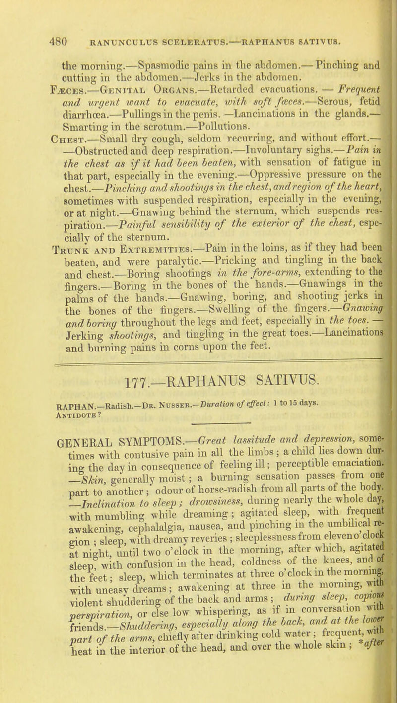 the morning.—Spasmodic pains in tlie abdomen.— Pinching and cutting in the abdomen.—Jerks in the abdomen. FiECES.—Genital Organs.—Retarded evacuations. — Frequent and urgent want to evacuate, with soft feeces.—Serous, fetid diarrhoea.—Pullingsin the penis. —Lancinations in the glands.— Smarting in the scrotum.—Polhitions. Chest.—Small dry cough, seldom recurring, and without effort.— —Obstructed and deep respiration.—Involuntary sighs.—Pain in the chest as if it had Leen beaten, v/ith sensation of fatigue in that part, especially in the evening.—Oppressive pressure on the chest.—Pinching and shootings in the chest, and region of the heart, sometimes with suspended respiration, especially in the evening, or at night.—Gnawing behind the sternum, which suspends res- piration.—Pain/ul sensibility of the exterior of the chest, espe- cially of the sternum. Trunk and Extremities.—Pain in the loins, as if they had been beaten, and were paralytic—Pricking and tingling in the back and chest.—Boring shootings in the fore-arms, extending to the fingers.—Boring in the bones of the hands.—Gnawings in the palms of the hands.—Gnawing, boring, and shooting jerks in the bones of the fingers.—Swelhng of the fingers.—Gnawing and boring throughout the legs and feet, especially in the toes. — Jerking shootings, and tingUng in the great toes.—Lancinations and burning pains in corns upon the feet. 177._KAPHANUS SATIVUS. RAPHAN.—Radish.—Dr. '^vss^n.—Duration of effect: 1 to 15 days. Antidote? GENERAL SYMPTOMS.—Grea^ lassitude and depression, some- times with contusive pain in all the hmbs ; a child lies do^vTi dur- ing the day in consequence of feeling ill; perceptible emaciation. —Skin, generally moist; a burning sensation passes froni one part to another; odour of horse-radish from all parts of the body. —Inclination to sleep; drowsiness, dunng nearly the whole day, with mumbling while dreaming; agitated sleep, with frequent awakening, cephalalgia, nausea, and pinching in the umbilical re- gion ; sleep, with dreamy reveries ; sleeplessness from eleven o clock at night, until two o'clock in the morning, after which, agitated sleep? with confusion in the head, coldness of the knees, and of the feet • sleep, which terminates at three o'clock m the morning, with uneasy dreams; awakening at three in the morning, h violent shuddering of the back and arms ; during sleep coprm perspiration, or else low whispering, ^f/^^/^^T^fJ^ li^L.-Shuddering, especially a ong the back and at the Io^^ part of the arms, chiefly after drinking cold water ; Sequent Jift heat in the interior of the head, and over the whole skm ; ^after