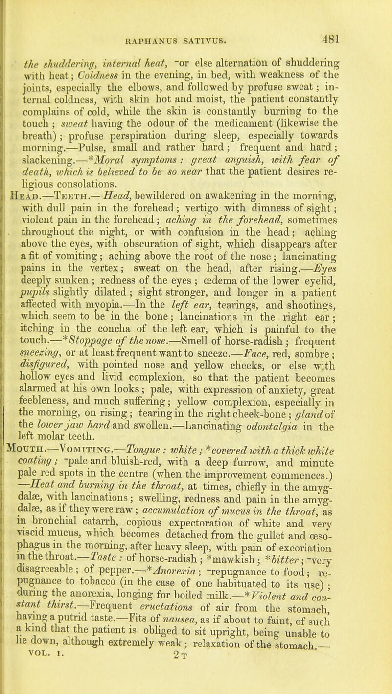 ■ the shuddering, internal heat, or else alternation of shuddering with heat; Coldness in the evening, in bed, with weakness of the joints, especially the elbows, and followed by profuse sweat; in- ternal coldness, with skin hot and moist, the patient constantly complains of cold, while the skin is constantly burning to the touch ; sweat having the odour of the medicament (likewise the breath) ; profuse perspiration during sleep, especially towards morning.—Pulse, small and rather hard; frequent and hard; slackening.—*Moral symptoms : great anguish, with fear of death, ivhich is believed to be so near that the patient desires re- ligious consolations. Head.—Teeth.—Head, bewildered on awakening in the morning, with dull pain in the forehead ; vertigo with dimness of sight; violent pain in the forehead; aching in the forehead, sometimes . throughout the night, or with confusion in the head; aching above the eyes, with obscuration of sight, which disappears after a fit of vomiting; aching above the root of the nose; lancinating pains in the vertex; sweat on the head, after rising.—Eges deeply sunken ; redness of the eyes ; cedema of the lower eyelid, pupils shghtly dilated; sight stronger, and longer in a patient afiected with myopia.—In the left ear, tearings, and shootings, which seem to be in the bone; lancinations in the right ear; itching in the concha of the left ear, which is painful to the touch.—^Stoppage of the nose.—Smell of horse-radish ; frequent sneezing, or at least frequent want to sneeze.—Face, red, sombre; disfigured, with pointed nose and yellow cheeks, or else with hollow eyes and livid complexion, so that the patient becomes alarmed at his own looks; pale, with expression of anxiety, great feebleness, and much suifering; yellow complexion, especially in the morning, on rising; tearing in the right cheek-bone; gland the lower jaw hai'd and swollen.—Lancinating odontalgia in the left molar teeth. Mouth.—Vomiting.—Towywe .- white; * covered with a thick white coating; -pale and bluish-red, with a deep furrow, and minute pale red spots in the centre (when the improvement commences.) —Heat and burning in the throat, at times, chiefly in the amyg- dalae, with lancinations; sweUing, redness and pain in the amyg- dalae, as if they were raw; accumulation of mucus in the throat, as in bronchial catarrh, copious expectoration of white and very viscid mucus, which becomes detached from the gullet and oeso- phagus in the morning, after heavy sleep, with pain of excoriation in the throat.—Tasife .• of horse-radish ; *mawkish; *bitter; -very disagreeable; of Anorexia; -repugnance to food; re- pugnance to tobacco (in the case of one habituated to its use) • during the anorexia, longing for boiled milk.—* Violent and con- stant thirst.—frequent eructations of air from the stomach having a putrid taste.—Fits of nausea, as if about to faint, of such a kind that the patient is obliged to sit upright, being unable to Jie down, although extremely weak; relaxation of the stomach — VOL. I. 2t