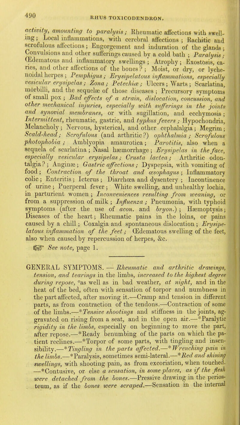 RHUS TOXICODENDRON. activity, amounting to paralysis; Rheumatic affections with swell- mg; Local inflammatious, with cerebral affections ; Rachitic and scrofulous affections ; Engorgement and induration of the glands; Convulsions and other sufferings caused by a cold bath ; Paralysis] CEdematous and inflammatory swellings • Atrophy; Exostosis, ca- ries, and other affections of the bones ? ; Moist, or dry, or lycbe- noidal herpes ; Pemphiyus ; Erysipelatous inflammations, especially vesicular erysipelas; Zona; Petechia; Ulcers ; Warts ; Scarlatina, morbilli, and the sequelae of those diseases ; Precursory symptoms of small pox ; Bad effects of a strain, dislocation, concussion, and other mechanical injuries, especially with sufferings in the joints and synovial membranes, or with sugillation, and ecchymosis; Intermittent, rheumatic, gastric, and typhus fevers ; Hypochondria, Melancholy; Nervous, hysterical, and other cephalalgia; Megrim; Scald-head; Scrofulous (and arthritic?) ophthalmia; Scrofulous photophobia; Amblyopia amaurotica; Parotitis, also when a sequela of scarlatina; Nasal haemorrhage; Erysipelas in the face, especially vesicular erysipelas; Crusta lactea; Arthritic odon- talgia ? ; Anginse ; Gastric affections ; Dyspepsia, with vomiting of food; Contraction of the throat and oesophagus; Inflammatory colic; Enteritis ; Icterus ; Diarrhoea and dysentery ; Incontinence of urine ; Puerperal fever; White swelling, and unhealthy lochia, in parturient women ; Inconveniences resulting from weaning, or from a suppression of milk ; Influenza ; Pneumonia, with typhoid symptoms (after the use of aeon, and bryon.) ; Haemoptysis; Diseases of the heart; Rheumatic pains in the loins, or pains caused by a chill; Coxalgia and spontaneous dislocation ; Erysipe- latous inflammation of the feet; (Edematous swelling of the feet, also when caused by repercussion of herpes, &c. See note, page 1. GENERAL SYMPTOMS. — Rheumatic and arthritic drawings, tension, and tearings in the limbs, increased to the highest degree during repose, °as well as in bad weather, at night, and in the heat of the bed, often with sensation of torpor and numbness in the part affected, after moving it.—Cramp and tension in different parts, as from contraction of the tendons.—Contraction of some of the limbs.—Tensive shootings and stiffness in the joints, ag- gravated on rising from a seat, and in the open air.—*Paralytic rigidity in the limbs, especially on beginning to move the part, after repose.—*Ready benumbing of the parts on which the pa- tient reclines.—* Torpor of some parts, with tingling and insen- sibility.—*Tingling in the parts affected.—* Wrenching pain in the limbs.—*Paralysis, sometimes semi-lateral.—*Bed and shining swellings, with shooting pain, as from excoriation, when touched. —*Contusive, or else a sensation, in some places, as if the flesh were detached from the bones.—Pressive drawing in the perios- teum, as if the bones were scraped.—Sensation in the internal