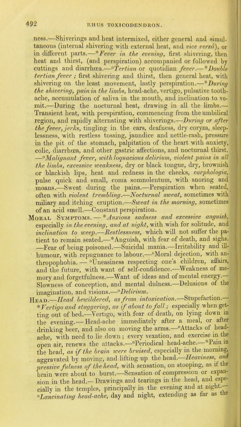 ness.—Shiverings and heat intermixed, either general and simul- taneous (internal shivering with external heat, and vice versa), or in different parts.—*Feve]' in the evening, first shivering, then heat and thirst, (and perspiration) accompanied or followed by cuttings and diarrhoea.'—°Tertiun or quotidian fever.—*Double tertian fever ; first shivering and thirst, then general heat, with shivering on the least movement, lastly perspiration.—^During the shivering, pain in the limbs, head-ache, vertigo, pulsative tooth- ache, accumulation of saUva in the mouth, and inclination to vo- mit.—During the nocturnal heat, drawing in all the limbs.— Transient heat, with perspiration, coramencmg from the umbihcal region, and rapidly alternating with shiverings.—During or after the fever, jerks, tingling in the ears, deafness, dry coryza, sleep- lessness, with restless tossing, jaundice and nettle-rash, pressure in the pit of the stomach, palpitation of the heart with anxiety, colic, diarrhoea, and other gastric affections, and nocturnal thirst. —Malignant fever, with loquacious delirium, violent pains in all the limbs, excessive weakness, dry or black tongue, dry, brownish or blackish lips, heat and redness in the cheeks, carphologia, pulse quick and small, coma somnolentum, with snoring and moans.—Sweat during the pains.—Perspiration when seated, often with violent trembling.—Nocturnal sweat, sometimes with miliary and itching eruption.—Sweat in the morning, sometimes of an acid smell.—Constant perspiration. Moral Symptoms. — * Anxious sadness and excessive anguish, especially in the evening, and at night, with wish for sohtude, and inclination to weep.—Restlessness, which will not suffer the pa- tient to remain seated.—*Anguish, with fear of death, and sighs. —Fear of being poisoned.—Suicidal mania.—Irritability and ill- humour, with repugnance to labour.—Moral dejection, with an- thropophobia. — Uneasiness respecting one's children, affairs, and the future, with want of self-confidence.—Weakness of me- moi7 and forgetfulness.—Want of ideas and of mental energy.— Slowness of conception, and mental dulness.—Delusions of the imagination, and visions.—Delirium. Head.—Head bewildered, as from intoxication.—Stupefaction.— * Vertigo and staggering, as if about to fall; especially when get- ting out of bed.—Vertigo, with fear of death, on lying down in the evening.— Head-ache immediately after a meal, or after drinking beer, and also on moving the arms.—Attacks of head- ache, with need to lie down ; every vexation, and exercise in the open air, renews the attacks.—Periodical head-ache.—*Pain in the head, as if the brain were bruised, especially in the morning, aggravated by moving, and lifting up the he&A.—Heaviness, and pressive fulness of the head, with sensation, on stooping, as if the brain were about to burst.—Sensation of compression or expan- sion in the head.—Drawings and tearings in the head, and espe- cially in the temples, principally in the evening and at night.-- Lancinating head-ache, day and night, extending as far as the