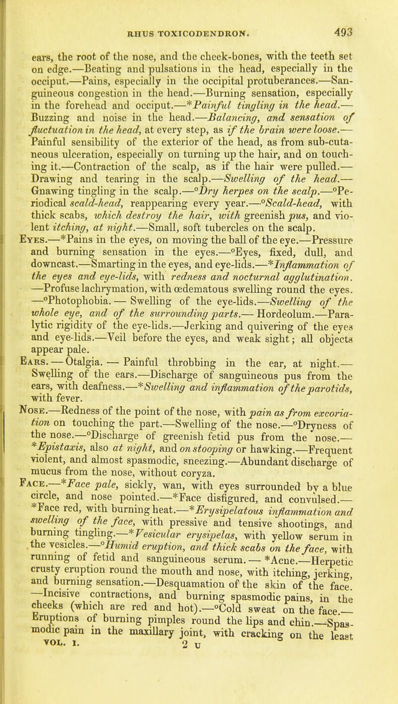 ears, the root of the nose, and the cheek-bones, with the teeth set on edge.—Beating and pulsations in the head, especially in the occiput.—Pains, especially in the occipital protuberances.—San- guineous congestion in the head.—Burning sensation, especially in the forehead and occiput.—*Painful tingling in the head.— Buzzing and noise in the head.—Balancing, and sensation of fluctuation in the head, at every step, as if the brain were loose.— Painful sensibility of the exterior of the head, as from sub-cuta- neous ulceration, especially on turning up the hair, and on touch- ing it.—Contraction of the scalp, as if the hair were pulled.— Drawing and tearing in the scalp.—Swelling of the head.— Gnawing tingling in the scalp.—°J)ry herpes on the scalp.—Pe- riodical scald-head, reappearing every year.—°Scald-head, with thick scabs, which destroy the hair, with greenish pus, and vio- lent itching, at night.—Small, soft tubercles on the scalp. Eyes.—* Pains in the eyes, on moving the ball of the eye.—Pressure and burning sensation in the eyes.—Eyes, fixed, dull, and downcast.—Smarting in the eyes, and eye-lids.—'^Inflammation of the eyes and eye-lids, with redness and nocturnal agglutination. —Profuse lachrymation, with oedematous swelling round the eyes. —Photophobia. — Swelling of the eye-lids.—Swelling of the whole eye, and of the surrounding parts.— Hordeolum.—Para- lytic rigidity of the eye-Uds.—Jerking and quivering of the eyes and eye-lids.—Veil before the eyes, and weak sight; all objects appear pale. Ears. — Otalgia. — Painful throbbing in the ear, at night.— Swelling of the ears.—Discharge of sanguineous pus from the ears, vrith deafness.—^Swelling and inflammation of the parotids, with fever. Nose.—Redness of the point of the nose, with jjcm as from excoria- tion on touching the part.—Swelling of the nose.—Dryness of the nose.—Discharge of greenish fetid pus from the nose.— *Epistaxis, also at night, m.di on stooping ox hawking.—Frequent violent, and almost spasmodic, sneezing.—Abundant discharo-e of mucus from the nose, without coryza. * Face.—*/'ace pale, sickly, wan, with eyes surrounded by a blue circle, and nose pointed.—*Face disfigured, and convulsed.— *Face red, with burning ht&i.—*Erysipelatous infl,ammation and swelling of the face, with pressive and tensive shootings, and burning im^Yi^g.—* Vesicular erysipelas, with yellow serum in the vesicles.—ITMjwic? eruption, and thick scabs on the face, with running of fetid and sanguineous serum. — *Acue.—Herpetic crusty eruption round the mouth and nose, with itching, jerking and burning sensation.—Desquamation of the skin of the face —Incisive contractions, and burning spasmodic pains, in the cheeks (which are red and hot).—Cold sweat on the face— Eruptions of burning pimples round the lips and chin —Spas- modic pain m the maxiUary joint, with cracking on the lea»t VOL. 1. 2 U o -