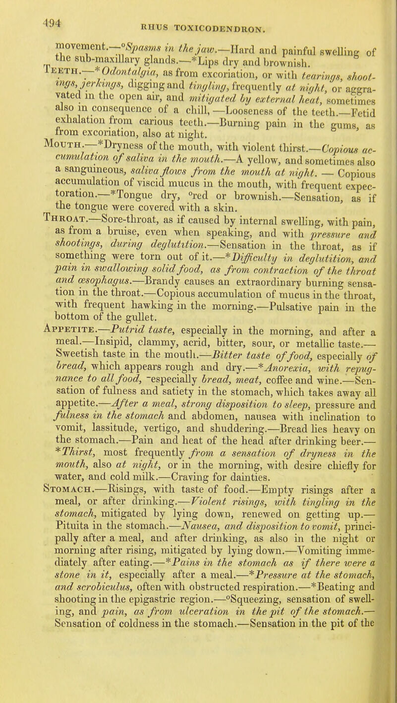 moxQment.—oSpastns in ihejaw.—Enrd and painful sweUine of the sub-maxillary glands.—* Lips dry and brownish. liiiiTH.—ydontalffia, as from excoriation, or with tearims, shoot- mffs jerhnffs, digging and ^zw^/ZiV;*/, frequently at niffht, or aggra- vated in the open air, and mitigated by external heat, sometimes also in consequence of a chill, —Looseness of the teeth —Fetid exhalation from carious teeth.—Burning pain in the gums, as from excoriation, also at night. Mouth.—^Dryness of the mouth, with violent thirst.—Co^jiom* ac- cumulation of saliva in the mouth.—k yellow, and sometimes also a sanguineous, saliva flows from the mouth at night. — Copious accumulation of viscid mucus in the mouth, with frequent expec- toration.—^Tongue dry, °red or brownish.—Sensation, as if the tongue were covered with a skin. Throat.—Sore-throat, as if caused by internal swelling, with pain, as from a bruise, even when speaking, and with pressure and shootings, during deglutitio?i.—Sensation in the throat, as if something were torn out of it.—^Difficulty in deglutition, and pain in swallowing solid food, as from contraction of the throat and oesophagus.—Brandy causes an extraordinary burning sensa- tion in the throat.—Copious accumulation of mucus in the throat, with frequent hawking in the morning.—Pulsative pain in the bottom of the gullet. Appetite.—Putrid taste, especially in the morning, and after a meal.—Insipid, clammy, acrid, bitter, sour, or metallic taste.— Sweetish taste in the mouth.—Bitter taste of food, especially of bread, which appears rough and dry.—* Anorexia, with repug- nance to all food, -especially bread, meat, cofiFee and wine.—Sen- sation of fulness and satiety in the stomach, which takes away all appetite.—After a meal, strong disposition to sleep, pressure and fulness in the stomach and abdomen, nausea with incHnation to vomit, lassitude, vertigo, and shuddering.—Bread hes heavy on the stomach.—Pain and heat of the head after drinking beer.— * Thirst, most frequently frotn a sensation of dryness in the mouth, also at night, or in the morning, with desire chiefly for water, and cold milk.—Craving for dainties. Stomach.—Risings, with taste of food.—Empty risings after a meal, or after drinking.—Violent risings, with tingling in the stomach, mitigated by lying down, renewed on getting up.— Pituita in the stomach.—Nausea, and disp)osition to vomit, princi- pally after a meal, and after drinking, as also in the night or morning after rising, mitigated by lying down.—Vomiting imme- diately after eating.—*Pains in the stomach as if there were a stone in it, especially after a meal.—*Pressure at the stomach, and scrobiculus, often with obstructed respiration.—*Beating and shooting in the epigastric region.—Squeezing, sensation of swell- ing, and pain, as from ulceration in the pit of the stomach.— Sensation of coldness in the stomach.—Sensation in the pit of the