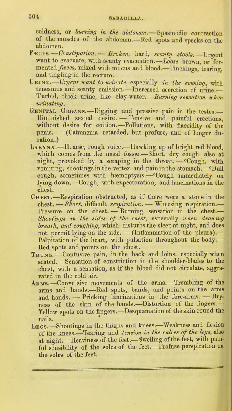 coldness, or burning in the abdomen.— Spasmodic contraction of the muscles of the abdomen.—Red spots and specks on the abdomen. F^CES.—Constipation. — Broken, hard, scanty stools. —Urgent want to evacuate, wilh scanty evacuation.—Loose brown, or fer- mented/sees, mixed with mucus and blood.—Pinchings, tearing, and tingling in the rectum. Urine.—Urgent want to urinate, especially in the evening, with tenesmus and scanty emission.—Increased secretion of urine.— Turbid, thick urine, like clay-water.—Burning sensation when urinating. Genital Organs.—Digging and pressive pain in the testes.— Diminished sexual desire. — Tensive and painful erections, without desire for coition.—Pollutions, with flaccidity of the penis. — (Catamenia retarded, but profuse, and of longer du- ration.) Larynx.—Hoarse, rough voice.—Hawking up of bright red blood, which comes from the nasal fossae.—Short, dry cough, also at night, provoked by a scraping in the throat. — Cough, with vomiting, shootings in the vertex, and pain in the stomach.—Dull cough, sometimes with haemoptysis.—Cough immediately on lying down.—Cough, with expectoration, and lancinations in the chest. Chest.—Respiration obstructed, as if there were a stone in the chest. — Short, difficult respiration. — Wheezing respiration.— Pressure on tlie chest. — Burning sensation in the chest.— Shootings in the sides of the chest, especially when drawing breath, and coughing, which disturbs the sleep at night, and does not permit lying on the side. — (Inflammation of the pleura).— Palpitation of the heart, with pulsation throughout the body.— Red spots and points on the chest. Trunk.—Contusive pain, in the back and loins, especially when seated.—Sensation of constriction in the shoulder-blades to the chest, with a sensation, as if the blood did not circulate, aggra- vated in the cold air. Arms.—Convulsive movements of the arms.—TrembUng of the arms and hands.—Red spots, bands, and points on the arms and hands. — Pricking lancinations in the fore-arms. — Dry- ness of the skin of the hands.—Distortion of the fingers.— Yellow spots on the fingers.—Desquamation of the skin round the nails. Legs.—Shootings in the thighs and knees.—Weakness and fletion of the knees.—Tearing and tension in the calves of the legs, also at night.—Heaviness of the feet.—Swelling of the feet, with pain- ful sensibility of the soles of the feet.—Profuse perspiration on the soles of the feet. i