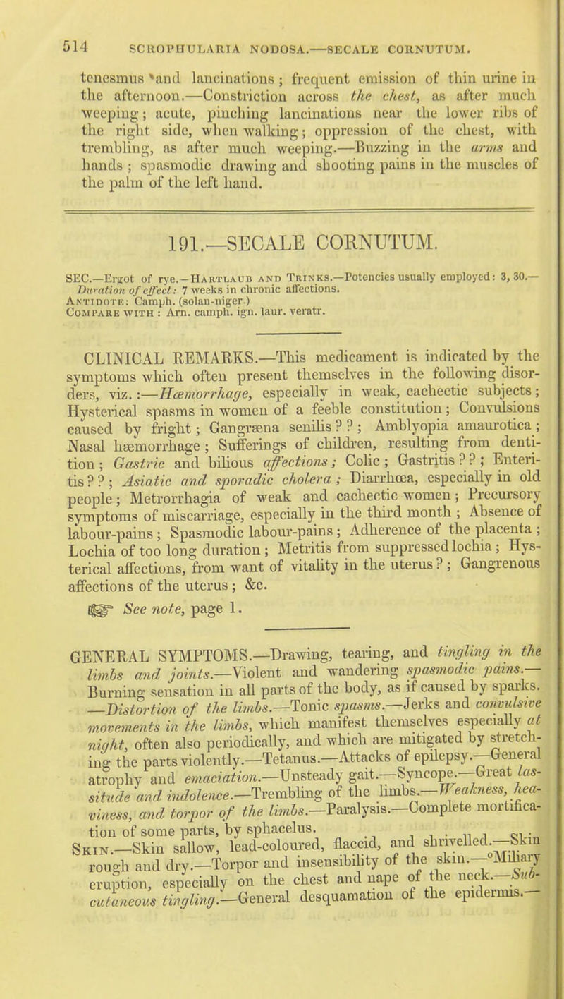 SCROPHULAUIA NODOSA. 8ECALE CORNUTUM. tenesmus *and lancinations ; frequent emission of thin urine in the afternoon.—Constriction across the chest, as after mucli weeping; acute, pinching lancinations near the lower riljs of the right side, when walking; oppression of the chest, with trembling, as after much weeping.—Buzzing in the arms and hands ; spasmodic drawing and shooting pains in the muscles of the palm of the left hand. 191.—SECALE CORNUTUM. SEC—Ei-ffot of rye.-HARTLA.uB and Tuinks.—Potencies usually employed: 3,30.— Duration of effect: 7 weeks in chronic affections. Antidote; Camph. (solan-iiiger.) Compare with : Am. camph. ign. laur. veratr. CLINICAL REMARKS.—This medicament is indicated by the symptoms which often present themselves in the following disor- ders, viz.:—Hcemorrhage, especially in weak, cachectic subjects; Hysterical spasms in women of a feeble constitution; Convulsions caused by fright; Gangraena seniUs??; Amblyopia amaurotica; Nasal heemorrhage ; Sufferings of children, resulting from denti- tion; Gastric and bihous affections; Colic; Gastritis??; Enteri- tis??; Asiatic and sjwradic cholera ; Diarrhoea, especially in old people; Metrorrhagia of weak and cachectic women; Precursory symptoms of miscarriage, especially in the third month ; Absence of labour-pains ; Spasmodic labour-pains; Adherence of the placenta ; Lochia of too long duration ; Metritis from suppressed lochia; Hys- terical affections, from want of vitality in the uterus? ; Gangrenous affections of the uterus; &c. See note, page 1. GENERAL SYMPTOMS.—Drawing, tearing, and tingling in the limbs and joints.—T\o\tni and wandering spasmodic pains.— Burning sensation in all parts of the body, as if caused by sparks. —Distortion of the limbs.—Tonic spasms.—Jerks and convulsive movements in the limbs, which manifest themselves especiaUy at ninht, often also periodically, and which are mitigated by stretch- ing the partsviolentlv.—Tetanus.—Attacks of epdepsy.—General atrophy and macw^iow.—Unsteady gait.—Syncope—Great situde andindolence.-Txexxm^^oi the Yvn^hs-Weakness, hea- viness, and torpor of the /mSs.—Paralysis.—Complete mortifica- tion of some parts, by sphacelus. j i • n j ci.;„ SKiN.-Skin sallow, lead-coloured, flaccid, and shnvelled -Skm rough and dry.-Torpor and insensibility of the skm.--oMihan^ eruption, especiaUy on the chest and nape of the neck.-5«6- cutaneous tingling'-G^n^v&l desquamation of the epidermis.-