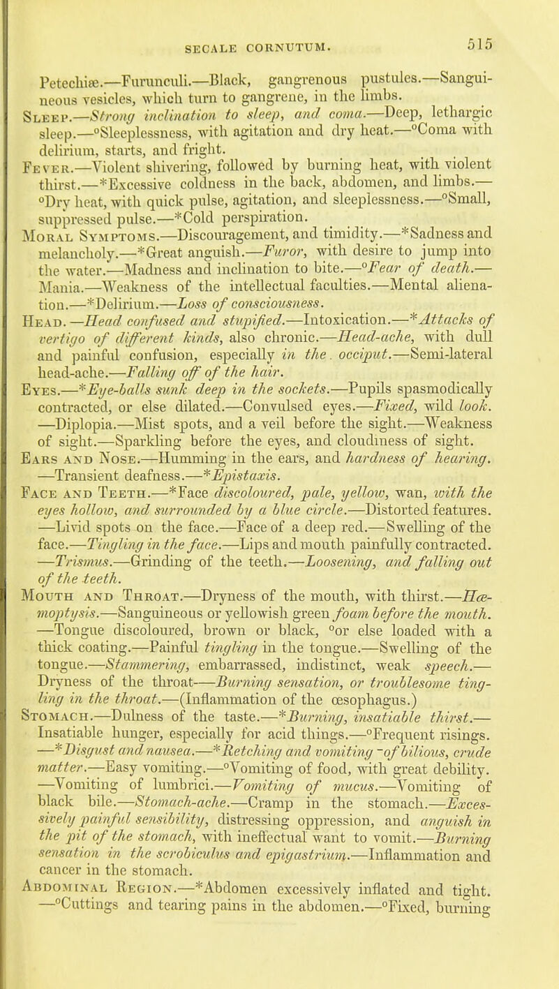 SECALE CORNUTUM. Petechite.—Furunculi.—Black, gangrenous pustules.—Sangui- neous vesicles, which turn to gangreue, in the limbs. Sleep.—Strong inclination to sleep, and coma.—Deep, lethargic sleep.—Sleeplessness, with agitation and dry heat.—Coma with delirium, starts, and fright. Fever.—Violent shivering, followed by burning heat, with violent thirst.—*Excessive coldness in the back, abdomen, and hmbs.— Dry heat, with quick pulse, agitation, and sleeplessness.—Small, suppressed pulse.—*Cold perspiration. Moral Symptoms.—Discouragement, and timidity.—*Sadnessand melancholy.—* Great anguish.—Furor, with desire to jump into the water.—Madness and inclination to bite.—°Fear of death.— Mania.—Weakness of the intellectual faculties.—Mental aliena- tion.—^Delirium.—Loss of consciousness. Head.—Head confused and stupified.—Intoxication.—* Attacks of vertigo of different Jdnds, also chronic.—Head-ache, with dull and painful confusion, especially in the. occiput.—Semi-lateral head-ache.—Falling off of the hair. Eyes.—* Eye-balls sunk deep in the sockets.—Pupils spasmodically contracted, or else dilated.—Convulsed eyes.—Fixed, wild look. —Diplopia.—Mist spots, and a veil before the sight.—^Weakness of sight.—Sparkling before the eyes, and cloudiness of sight. Ears and Nose.—Humming in the ears, and hardness of heai'ing. —Transient deafness.—*Fpistaxis. Face and Teeth.—*Face discoloured, pale, yellow, wan, tuith the eyes hollow, and surrounded by a blue circle.—Distorted features. —Livid spots on the face.—Face of a deep red.—Swelling of the face.—Tingling in the face.—Lips and mouth painfully contracted. —Trismus.—Grinding of the teeth.—Loosening, and falling out of the teeth. Mouth and Throat.—Dryness of the mouth, with thii'st.—Hce- inoptysis.—Sanguineous or yellowish green foam before the mouth. —Tongue discoloured, brown or black, or else loaded with a thick coating.—Painful tingling in the tongue.—Swelling of the tongue.—Stammering, embarrassed, indistinct, weak speech.— Dryness of the throat—Burning sensation, or troublesome ting- ling in the throat.—(Inflammation of the oesophagus.) Stomach.—Dulness of the taste.—^Burning, insatiable thirst.— Insatiable hunger, especially for acid things.—Frequent risings. ■—^Disgust and nausea.—^Retching and vomiting -of bilious, crude matter.—Ed&j vomiting.—Vomiting of food, with great debility. —Vomiting of lumbrici.—Vomiting of mucus.—Vomiting of black bile.—Stomach-ache.—Cramp in the stomach.—Exces- sively painful sensibility, distressing oppression, and anguish in the pit of the stomach, with ineffectual want to vomit.—Burning sensation in the scrobiculus and epigastrium.—Inflammation and cancer in the stomach. Abdominal Region.—*Abdomen excessively inflated and tight. —Cuttings and tearing pains in the abdomen.—Fixed, burning