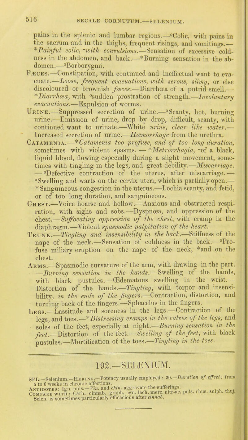 SECALK CORNUTTJM,—SELENIUM. pains in the splenic and lumbar regions.—Colic, with pains in the sacrum and in the thighs, frequent risings, and vomitings.— *Paivfid colic, -with convulsions.—Sensation of excessive cold- ness in the abdomen, and back.—*Burning sensation in the ab- domen.—Borborygmi. FiECES.—Constipation, with continued and ineflPectual want to eva- cuate.—Loose, frequent evacuations, vrith serous, slimy, or else discoloured or brownish faces.—Diarrhoea of a putrid smell.— *Biarrha>a, with sudden prostration of strength.—Involuntary evacuations.—Expulsion of worms. Urine.—Suppressed secretion of urine.—Scanty, hot, burning urine.—Emission of urine, drop by drop, diflicult, scanty, with continued want to urinate.—White urine, clear like loater.— Increased secretion of urine.—HcBinorrhaye from the urethra, Catamenia.—*Catamenia too profuse, and of too long duration, sometimes with violent spasms. — '^Metrorrhagia, -of a black, liquid blood, flowing especially during a slight movement, some- times with tingling in the legs, and great debility.—Miscarriage. — Defective contraction of the uterus, after miscarriage.— Swelling and warts on the cervix uteri, which is partially open.— * Sanguineous congestion in the uterus.—Lochia scanty, and fetid, or of too long duration, and sanguineous. Chest.—Voice hoarse and hollow.—Anxious and obstructed respi- ration, with sighs and sobs.—Dyspnoea, and oppression of the chest.—Suffocating oppression of the chest, with cramp in the diaphragm.—Violent sjoasmodic palpitatioji of the heart. Trunk.—Tingling and insensibility in the back.—Stifihess of the nape of the neck.—Sensation of coldness in the back.—Pro- fuse mUiary eruption on the nape of the neck, *and on the chest. Arms.—Spasmodic curvature of the arm, with drawing in the part. —Burning sensation in the hands.—SweUing of the hands, with black pustules.—(Edematous swelling in the wrist.— Distortion of the hands.—Tingling, with torpor and insensi- bility, in the ends of the fingers.—Contraction, distortion, and turning back of the fingers.—Sphacelus in the fingers. Legs.—Lassitude and soreness in the legs.—Contraction of the legs, and toes.—*Distressing cramps in the calves of the legs, and soles of the feet, especially at night.—Burning sensation in the feet.—Distortion of the feet.—Swelling of the feet, with black pustules.—Mortification of the toes.—Tingling in the toes. 192.—SELENIUM. SEL.—Selenium.—Herinq.—Potency usually employed: 30.—Duration of effect: from 5 to 6 weeks in chronic affections. . Antidotes: l!?n. puis.—Kra. and c/hw. a,a:p-avate the suffenngs. , ^ »^„i Compare WITH : Carb. cinnab. graph, ign. lach. mere, nitr-ac. puis. rhus. sulph. thuj. Selen. is sometimes particularly efficacious after cinnab.