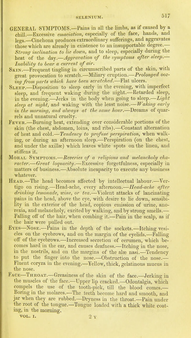 SELENIUM. GENERAL SYMPTOMS.—Pains in all the limbs, as if caused by a chill.—Excessive emaciation, especially of the face, hands, and legs.—Cinchona produces extraordinary sufferings, and aggravates those which are already in existence to an insupportable degree.— Stronff inclination to lie doivn, and to sleep, especially during the heat of the day.—Aggravation of the symptoms after sleep.— Inability to bear a current of air. Skin.—Frequent tingling in circumscribed parts of the skin, with great provocation to scratch.—Miliary eruption.—Prolonged ooz- ing from parts ivhich have been scratched.—Flat ulcers. Sleep.—Disposition to sleep early in the evening, vrith imperfect sleep, and frequent waking during the night.—Retarded sleep, in the evening.—Jerks in the body when going to sleep.—Light sleep at night, and Avaking with the least noise.—Waking early in the morning, and always at the same hour.—Dreams of quar- rels and unnatural cruelty. Fever.—Burning heat, extending over considerable portions of the skin (the chest, abdomen, loins, and ribs).—Constant alternation of heat and cold.—Tendency to profuse perspiration, when walk- ing, or during an afternoon sleep.—Perspiration (on the chest, and under the axillae) which leaves white spots on the Unen, and stiffens it. Moral Symptoms.—Reveries of a religious and melancholy cha- racter.—Great loquacity.—Excessive forgetfulness, especially in matters of business.—Absolute incapacity to execute any business whatever. Head.—The head becomes affected by intellectual labour.—Ver- tigo on rising.—Head-ache, every afternoon.—Head-ache after drinking lemonade, wine, or tea.—Violent attacks of lancinating pains in the head, above the eye, with desire to he down, sensibi- lity in the exterior of the head, copious emission of urine, ano- rexia, and melancholy, excited by walking, and by strong smells.— Falling off of the hair, when combing it.—Pain in the scalp, as if the hair were puUed out. Eyes—Nose.—Pains in the depth of the sockets.—Itching vesi- cles on the eyebrows, and on the margin of the eyeUds.—Falling off of the eyebrows.—Increased secretion of cerumen, which be- comes hard in the ear, and causes deafness.—Itching in the nose, in the nostrils, and on the margins of the alse nasi.—Tendency to put the finger into the nose.—Obstruction of the nose.— Fluent coryza in the evening.—Yellow, thick, gelatinous mucus in the nose. Face—Th ROAT.—Greasiness of the skin of the face.—Jerking in the muscles of the face.—Upper hp cracked.—Odontalgia, which compels the use of the tooth-pick, till the blood comes.— Boring in the molares.—The teeth become hard and smooth, and jar when they are rubbed.—Dryness in the throat.—Pain under the root of the tongue.—Tongue loaded with a thick white coat- ing, in the morning. VOL. I. 2 Y