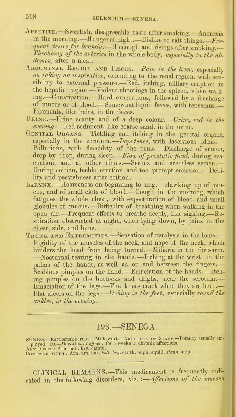 SELUNIUM.—SENEGA, Appetite—Sweetish, disagreeable taste after smoking.—Anorexia in the morning.—Hunger at night.—Dislike to salt things.—/Ve- qiient desire for brandy.—Hiccough and risings after smoking.— Throbbing of the arteries in the whole body, especially in the ab- domen, after a meal. Abdominal Region and Flecks.—Pam in the liver, especially on taking an insjnration, extending to the renal region, with sen- sibihty to external pressure.—Red, itching, mihary eruption in the hepatic region.—Violent shootings in the spleen, when walk- ing-—Constipation.—Hard evacuations, followed by a discharge of mucus or of blood.—Somewhat liquid faeces, with tenesmus.— Filaments, like hairs, in the faeces. Urine.—Urine scanty and of a deep colour.—Urine, red in the evening.—Red sediment, like coarse sand, in the urine. Genital Organs.—Tickling and itching in the genital organs, especially in the scrotum.—Itnpotence, with lascivious ideas.— Pollutions, with flaccidity of the penis.—Discharge of semen, drop by drop, during sleep.—Flow of prostatic fluid, during eva- cuation, and at other times.—Serous and scentless semen.— During coition, feeble erection and too prompt emission.—Debi- hty and peevishness after coition. Larynx.—Hoarseness on beginning to sing.—Hawking up of mu- cus, and of small clots of blood.—Cough in the morning, which fatigues the whole chest, with expectoration of blood, and small globules of mucus.—Difficulty of breathing when walking in the open air.—Frequent efforts to breathe deeply, Uke sighing.—Re- spiration obstructed at night, when lying down, by pains in the chest, side, and loins. Trunk and Extremities.—Sensation of paralysis in the loins.— Rigidity of the muscles o£ the neck, and nape of the neck, which hinders the head from being turned.—Miliaria in the fore-arm. —Nocturnal tearing in the hands.—Itching at the wrist, in the palms of the hands, as well as on and between the fingers.— Scabious pimples on the hand.—Emaciation of the hands.—Itch- ing pimples on the buttocks and thighs, near the scrotum.— Emaciation of the legs.—The knees crack when they are bent.— Flat ulcers on the legs.—Itching in the feet, especially round the ankles, in the evening. 193.—SENEGA. SENEG.—Rattlesnake root. Milk-wort.—Archives of Staff.—Potency usually em- ployed : M.—Duration of effect: for 5 weeks in chronic affections. Antidotes : Arn. bell. brv. campli. CoMPAUE WITH : Arn. ars. bar. bell. bry. canth. euph. squill, stann. sulpn. CLINICAL REMARKS.—This medicament is frequently indi- cated in the following disorders, viz. :—Affections of the mucous