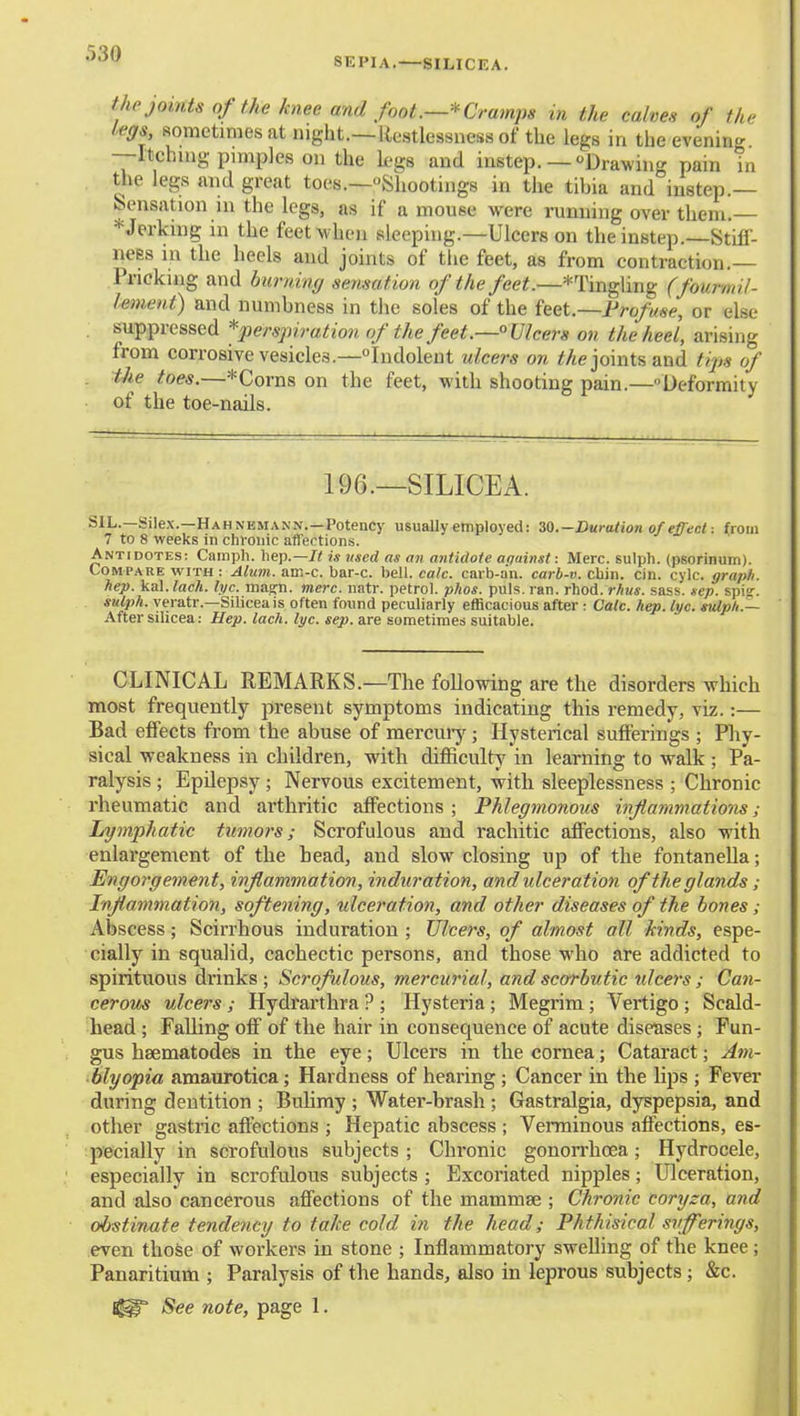 SEPIA.—8ILICEA. the joints of the knee and foot.—^Cramps in the calves of the legs, sometimes at night.—Restlessness of the legs in the eveninc^ —Itching pimples on the legs and instep.— Drawing pain m the legs and great toes.—Shootings in the tibia and instep.— Sensation in the legs, as if a mouse were running over them.— * Jerking in the feet when sleeping.-Ulcers on the instep.—Stiff- ness in the heels and joints of the feet, as from contraction.— Pricking and burning sensation of the feet.—*Tingling (fourmil- lement) and numbness in the soles of the feet.—Profuse, or else suppressed *perspiration of the feet.—Ulcers on the heel, arising from corrosive vesicles.—Indolent ulcers on Me joints and tips of the toes.—*Corns on the feet, with shooting pain.—Deformity of the toe-nails. 196.—SILICEA. SIL.—Silex.—Hahnemann.—Potency usually employed: 30.-Duralion of effectfrom 7 to 8 weeks in clirouic affections. Antidotes; Camph. hep.—/< is used as an antidote aquinst: Merc, sulpli. (psorinum). Compare with : Alum. am-c. bar-c. bell. calc. carb-a'n. carb-v. cliin. cin. cylc. graph. hep. kal. lack. lye. magn. mere. natr. petrol, phos. puis. ran. rhod. rhus. sass. sep. spi<r. sulph. yeratr.—Siliceais often found peculiarly efficacious after: Calc. hep. lye. mlpU.— After silicea: Hep. lack. lye. sep. are sometimes suitable. CLINICAL REMARKS.—The following are the disorders which most frequently present symptoms indicating this remedy, viz.:— Bad effects from the abuse of mercuiy; Hysterical sufferings ; Phy- sical weakness in children, with difficulty in learning to walk ; Pa- ralysis ; Epilepsy ; Nervous excitement, with sleeplessness ; Chronic rheumatic and arthritic affections ; Phlegmonous inflammations; Lymphatic tumors; Scrofulous and rachitic affections, also with enlargement of the bead, and slow closing up of the fontanella; Engorgement, inflammation, induration, and ulceration of the glands; Inflammation, softening, -ulceration, and other diseases of the bones; Abscess; Scirrhous induration ; Ulcers, of almost all kinds, espe- cially in squalid, cachectic persons, and those who are addicted to spirituous drinks ; Scrofulous, mercurial, and scorbutic tdcers ; Can- cerous ulcers; Hydrarthra ? ; Hysteria; Megrim; Vertigo; Scald- head ; Falling off of the hair in consequence of acute diseases ; Fun- gus heematodes in the eye; Ulcers in the cornea; Cataract; Am- blyopia amaurotica; Hardness of hearing; Cancer in the hps ; Fever during dentition ; Bulimy ; Water-brash ; Gastralgia, dyspepsia, and other gastric affections ; Hepatic abscess ; Verminous affections, es- pecially in scrofulous subjects; Chronic gonorrhoea; Hydrocele, especially in scrofulous subjects ; Excoriated nipples; Ulceration, and also cancerous affections of the mammae ; Chronic coryza, and obstinate tendency to take cold in the head; Phthisical siiferings, even thoSe of workers in stone ; Inflammatory swelling of the knee; Panaritium ; Paralysis of the hands, also in leprous subjects; &c. See note, page 1.