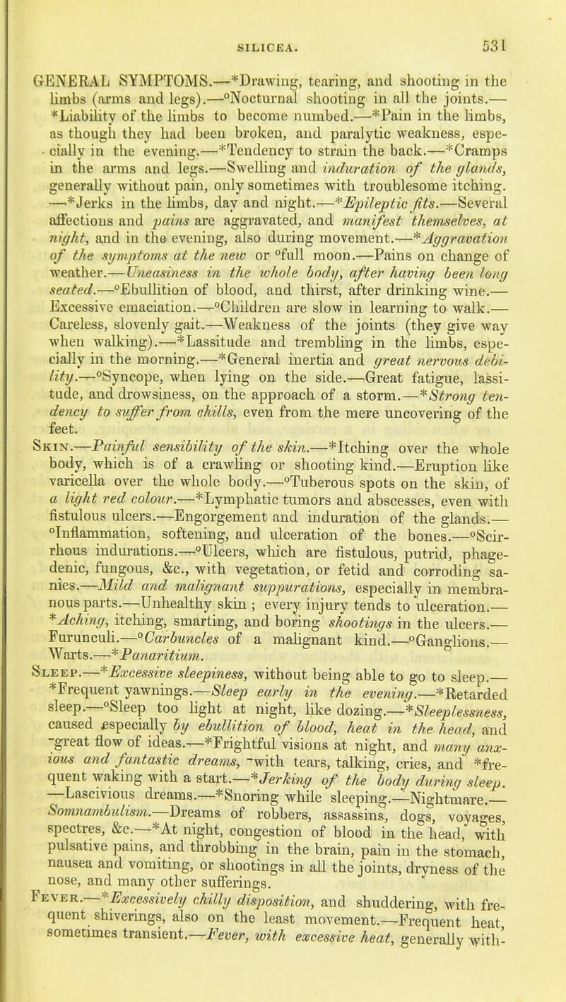 GENERAL SYMPTOMS.—*Drawing, tearing, and shooting in the Umbs (arms and legs).—°Nocturual shooting in all the joints.— *Liabihty of the limbs to become numbed.—*Paiu in the limbs, as though they had been broken, and paralytic weakness, espe- ■ cially in the evening.—'Tendency to strain the back.—*Cramps in the arms and legs.—^Swelling and induration of the (/lands, generally without pain, only sometimes with troublesome itching. —*Jei'ks in the hmbs, day and night.—^'Epileptic fits.—Several afl'ections and 2}ains are aggravated, and manifest themselves, at night, and iu the evening, also during movement.—* Aggravation of the sijniptoms at the new or full moon.-—Pains on change of weather.—Uneasiness in the whole body, after having been long seated.—Ebullition of blood, and thirst, after drinking wine.— Excessive emaciation.—Children are slow in learning to walk.— Careless, slovenly gait.—Weakness of the joints (they give way when walking).—* Lassitude and trembling in the limbs, espe- cially in the morning.—*General inertia and great nervous debi- lity.—Syncope, when lying on the side.—Great fatigue, lassi- tude, and drowsiness, on the approach of a storm.—*Strong ten- dency to suffer from chills, even from the mere uncovering of the feet. Skin.—Painful sensibility of the skin.—^Itching over the whole body, which is of a crawling or shooting kind.—Eruption like varicella over the whole body.—Tuberous spots on the skin, of a light red colour.—*Lymphatic tumors and abscesses, even with fistulous ulcers.—Engorgement and induration of the glands.— Inflammation, softening, and ulceration of the bones.—Scir- rhous indurations.—Ulcers, which are fistulous, putrid, phage- denic, fungous, &c., with vegetation, or fetid and corroding sa- nies.—Mild and malignant suppurations, especially in membra- nous parts.—Unhealthy skin ; every injury tends to ulceration.— * Aching, itching, smarting, and boring shootings in the ulcers.— Furunculi.—Carbuncles of a mahgnant kind.—Ganglions. Warts.—* Panaritium. Sleep.—*Excessive sleepiness, without being able to go to sleep. *Frequent yawnings.—Sleep early in the evening.—^Retarded sleep.—Sleep too hght at night, like d^ozm^.—*Sleeplessness, caused £specially by ebullition of blood, heat in the head, and -great flow of ideas.—^Frightful visions at night, and many anx- ious and fantastic dreams, with tears, talking, cries, and *fre- quent waking with a &t&vi.—* Jerking of the body during sleep. —Lascivious dreams.—* Snoring while sleeping.—Nightmare. Somnambulism.—-I>K&m& of robbers, assassins, dogs, voyages spectres, &c.—*At night, congestion of blood in the head, with pulsative pains, and throbbmg in the brain, pain in the stomach, nausea and vomiting, or shootings in all the joints, dryness of the nose, and many other sufierings. Y^y^K.—*Excessively chilly disposition, and shuddering, with fre- quent shiverings, also on the least movement.—Frequent heat sometimes transient.—J'euer, with excessive heat, generally with-