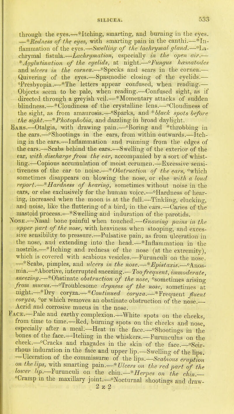 through the eyes.—*Itchhig, smarting, and burning in the eyes. —*Red/iess of the eyes, witli smarting pain in the canthi.—*In- flammation of the eyes.—Swellinc/ of the lachrymal gland.—La- chrymal fistula.—Lachrymation, especially in the open air.— *Ayyluthmtion of the eyelids, at night.—°Fungus hcematodes and ulcers in the cornea.—Specks and scars in the cornea.— Quivering of the eyes.—Spasmodic closing of the eyelids.— Presbyopia.—*The letters appear confused, when reading.— Objects seem to be pale, when reading.—Confused sight, as if directed through a greyish veil.—^Momentary attacks of sudden blindness.—*Cloudiness of the crystalline lens.—Cloudiness of the sight, as from amaurosis.—Sparks, and black spots before the sight.—^Photophobia, and dazzling in broad daylight. Ears.—Otalgia, with drawing pain.—Boring and ^throbbing in the ears.—Shootings in the ears, from within outwards.—Itch- ing in the ears.-—Inflammation and running from the edges of the ears.—Scabs behind the ears.—SwelUug of the exterior of the ear, with discharge from the ear, accompanied by a sort of whist- ling.—Copious accumulation of moist cerumen.—Excessive sensi- tiveness of the ear to noise.—* Obstruction of the ears, which sometimes disappears on blowing the nose, or else mith a loud report.—^Hardness of hearing, sometimes without noise in the ears, or else exclusively for the human voice.—Hardness of hear- ing, increased when the moon is at the full.—Tinkhng, clucking, and noise, Uke the fluttering of a bird, in the ears.—Caries of the mastoid process.—^Swelling and induration of the parotids. Nose.—Nasal bone painful when touched.—Gnawing pains in the upper part of the nose, with heaviness when stooping, and exces- sive sensibility to pressure.—Pulsative pain, as from ulceration in the nose, and extending into the head.—*Inflammation in the nostrils.—* Itching and redness of the nose (at the extremity), which is covered with scabious vesicles.—Furunculi on the nose. Scabs, pimples, and idcers in the nose.—*Epistaxis.—Anos- mia.—Abortive, interrupted sneezing.— Too frequent, itnmoderate, sneezing.—*Obstinate obstruction of the nose, sometimes arising frorn amicus.—Troublesome dryness of the nose, sometimes at night.—*Dry cox^zb..—*Continued cory^«.—*Frequent fluent coryza, or which removes an obstinate obstruction of the nose. Acrid and corrosive mucus in the nose. Face.—Pale and eaj-thy complexion.—White spots on the cheeks, from time to time.—Red, burning spots on the cheeks and nose^ especially after a meal.—Heat in the face.—Shootings in the bones of the face.—Itching in the whiskers.—Fui-unculus on the cheek.—Cracks and rhagades in the skin of the face.—Scir- rhous induration in the face and upper lip.—Swelling of the hps. —Ulceration of the commissurse of the \\^&.—Scabious eruption on the lips, with smartmg ^sxn.—^Ulcers on the red part of the lower %.—FuruncuH on the chva..—*Herpes on the chin — . Cramp m the maxillary joint.—Nocturnal shootings and draw- 2 z 2
