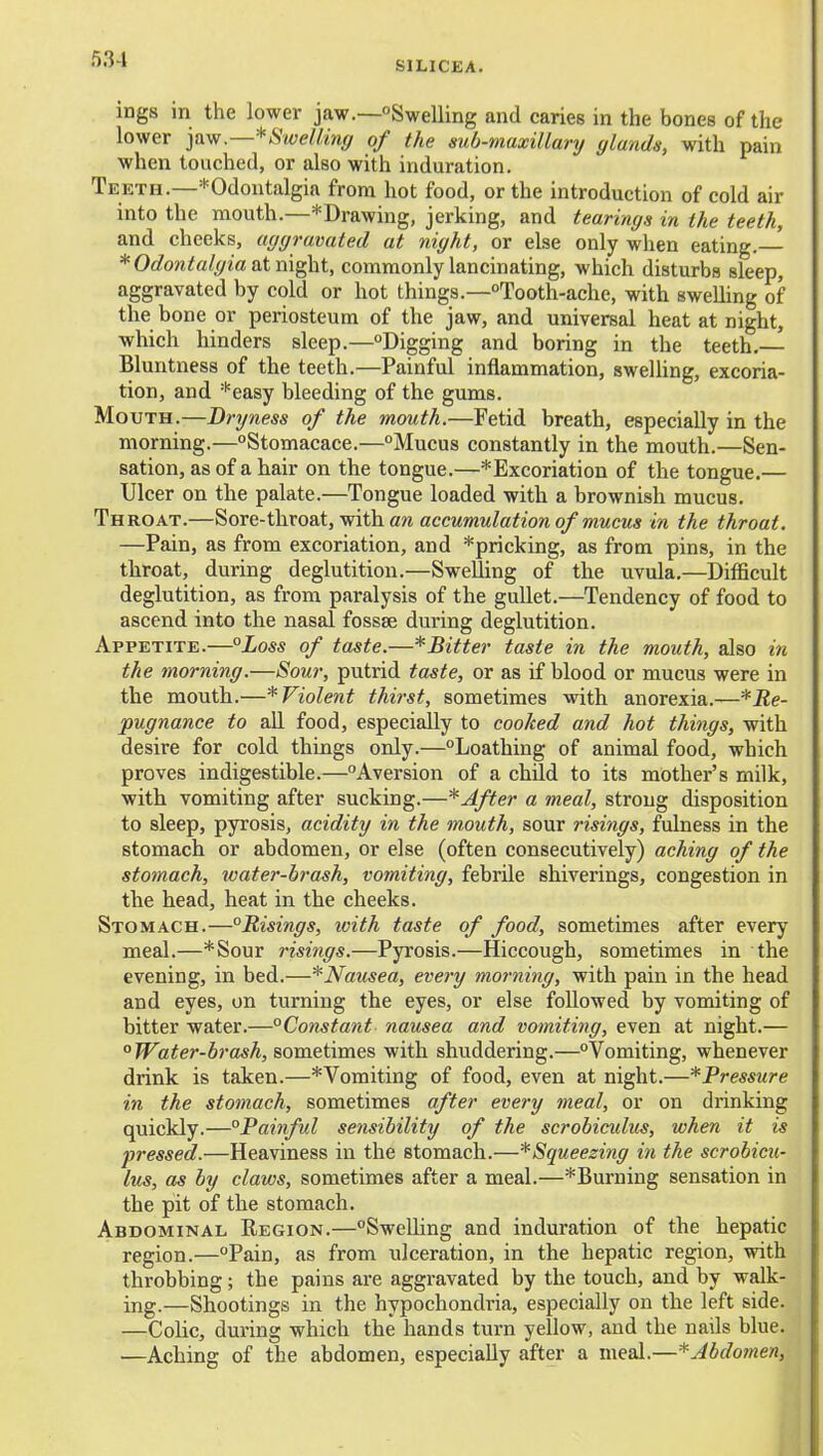 SILICEA. ings in the lower jaw.—°Swelling and caries in the bones of the lower Swelling of the sub-maxillary ylands, with pain when touched, or also with induration. Teeth.—^Odontalgia from hot food, or the introduction of cold air into the mouth.—*Drawing, jerking, and tearings in the teeth, and checks, aggravated at night, or else only when eating.— * Odontalgia aXm^i, commonly lancinating, which disturbs sleep, aggravated by cold or hot things.—°Tooth-ache, with sweUing of the bone or periosteum of the jaw, and universal heat at night, which hinders sleep.—Digging and boring in the teeth,— Bluntness of the teeth.—Painful inflammation, sweUing, excoria- tion, and '''easy bleeding of the gums. Mouth.—Dryness of the mouth.—Fetid breath, especially in the morning.—°Stomacace.—Mucus constantly in the mouth.—Sen- sation, as of a hair on the tongue.—* Excoriation of the tongue.— Ulcer on the palate.—Tongue loaded with a brownish mucus, Th ROAT.—Sore-throat, with an accumulation of mucus in the throat, —Pain, as from excoriation, and *pricking, as from pins, in the throat, during deglutition.—Swelling of the uvula,—Difficult deglutition, as from paralysis of the gullet.—Tendency of food to ascend into the nasal fossae during deglutition. Appetite.—°Loss of taste.—*Bitter taste in the mouth, also in the morning.—Sour, putrid taste, or as if blood or mucus were in the mouth.—* Violent thirst, sometimes with anorexia.—*Re- pugnance to all food, especially to cooked and hot things, with desire for cold things only.—Loathing of animal food, which proves indigestible.—Aversion of a child to its mother's milk, with vomiting after sucking.—* After a meal, strong disposition to sleep, pyrosis, acidity in the mouth, sour risings, fulness in the stomach or abdomen, or else (often consecutively) aching of the stomach, water-brash, vomiting, febrile shiverings, congestion in the head, heat in the cheeks. Stomach.—°Risings, ivith taste of food, sometimes after every meal.—*Sour risings.—Pyrosis.—Hiccough, sometimes in the evening, in bed.—*Nausea, every morning, with pain in the head and eyes, on turning the eyes, or else followed by vomiting of bitter water.—Constant nausea and vomiting, even at night.— ° Water-brash, sometimes with shuddering.—Vomiting, whenever drink is taken.—*Vomiting of food, even at night.—*Pressure in the stomach, sometimes after every meal, or on diinking quickly.—°Painful sensibility of the scrobiculus, when it is pressed.—Heaviness in the stomach.—^Squeezing in the scrobicu- lus, as by claws, sometimes after a meal.—^Burning sensation in the pit of the stomach. Abdominal Region.—Swelling and induration of the hepatic region.—Pain, as from ulceration, in the hepatic region, with throbbing; the pains are aggravated by the touch, and by walk- ing.—Shootings in the hypochondria, especially on the left side. —CoHc, during which the hands turn yellow, and the nails blue. —Aching of the abdomen, especially after a meal.—* Abdomen,
