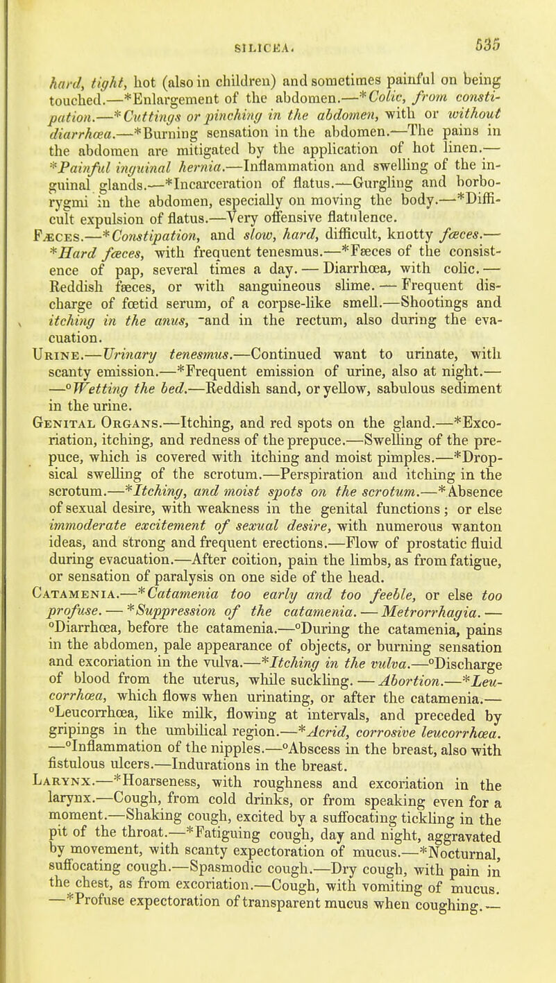 635 hard, tight, hot (also in children) and sometimes painful on being touched.—^Enlargement of the abdomen.—* Colic, from consti- pation.—* Cuttings or pinching in the abdomen, with or without diarrhoea.—*Burning sensation in the abdomen.—The pains in the abdomen are mitigated by the application of hot linen.— ^Painful iiiguinal hernia.—Inflammation and swelUng of the in- guinal glands.—* Incarceration of flatus.—Gurgling and borbo- rygmi in the abdomen, especially on moving the body.—*Diffi- cult expulsion of flatus.—Veiy offensive flatulence. F^CES.—* Constipation, and slow, hard, diflicult, knotty fceces.— *Hard fceces, -with frequent tenesmus.—*r8ece8 of the consist- ence of pap, several times a day. — Diarrhoea, with colic. — Reddish faeces, or -with sanguineous slime. — Frequent dis- charge of foetid serum, of a corpse-like smeU.—Shootings and itching in the anus, and in the rectum, also during the eva- cuation. Urine.—Urinary tenesmus.—Continued want to urinate, with scanty emission.—* Frequent emission of urine, also at night.— —°Wetti7ig the bed.—Reddish sand, oryeUow, sabulous sediment in the urine. Genital Organs.—Itching, and red spots on the gland.—* Exco- riation, itching, and redness of the prepuce.—Swelling of the pre- puce, which is covered with itching and moist pimples.—*Drop- sical sweUing of the scrotum.—Perspiration and itching in the scrotum.—^Itching, and moist spots on the scrotum.—*Ab8ence of sexual desire, with weakness in the genital functions ; or else immoderate excitement of sexual desire, with numerous wanton ideas, and strong and frequent erections.—Flow of prostatic fluid during evacuation.—After coition, pain the limbs, as from fatigue, or sensation of paralysis on one side of the head. Catamenia.—*Catamenia too early and too feeble, or else too profuse. — '^Suppression of the catamenia.—Metrorrhagia.— Diarrhoea, before the catamenia.—°During the catamenia, pains in the abdomen, pale appearance of objects, or burning sensation and excoriation in the vulva.—^Itching in the vidva.—Discharge of blood from the uterus, while suckhng.—Abortion.—^Leu- corrhcea, which flows when urinating, or after the catamenia.— Leucorrhoea, like milk, flowing at intervals, and preceded by gripings in the umbilical region.—* Acrid, corrosive leucorrhcea. —Inflammation of the nipples.—Abscess in the breast, also with fistulous ulcers.—Indurations in the breast. Larynx.—*Hoarseness, with roughness and excoriation in the larynx.—Cough, from cold drinks, or from speaking even for a nioment.—Shaking cough, excited by a suffocating tickling in the pit of the throat.—* Fatiguing cough, day and night, aggravated by movement, with scanty expectoration of mucus.—^Nocturnal, suffocating cough.—Spasmodic cough.—Dry cough, with pain in the chest, as from excoriation.—Cough, with vomiting of mucus. —^Profuse expectoration of transparent mucus when coughing. —