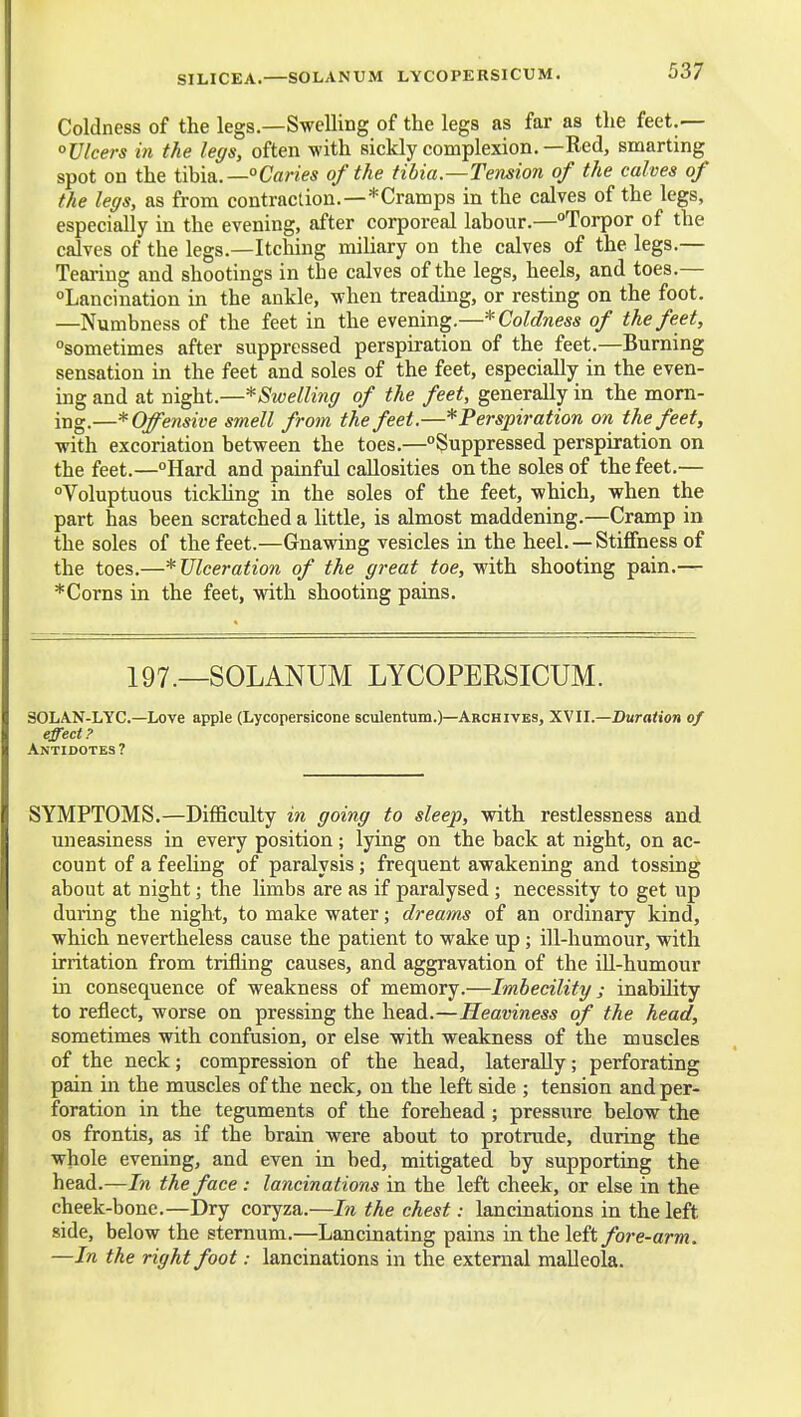 SILICEA.—SOLANUM LYCOPERSICUM. Coldness of the legs.—Swelling of the legs as far as the feet.— °llleers in the leffs, often with sickly complexion.—Red, smarting spot on the tM&.—°Caries of the tibia.—Tension of the calves of the legs, as from contraction.—*Cramps in the calves of the legs, especially in the evening, after corporeal labour.—Torpor of the calves of the legs.—Itching miliary on the calves of the legs.— Tearing and shootings in the calves of the legs, heels, and toes.— °Lancination in the ankle, when treading, or resting on the foot. —Numbness of the feet in the evening,—* Coldness of the feet, sometimes after suppressed perspiration of the feet.—Burning sensation in the feet and soles of the feet, especially in the even- ing and at night.—^Swelling of the feet, generally in the morn- ing.—* Offensive smell from the feet.—* Perspiration on the feet, with excoriation between the toes.—Suppressed perspiration on the feet.—Hard and painful callosities on the soles of the feet.— Voluptuous tickhng in the soles of the feet, which, when the part has been scratched a little, is almost maddening.—Cramp in the soles of the feet.—Gnawing vesicles in the heel. — Stiffness of the toes.—^Ulceration of the great toe, with shooting pain.— *Corns in the feet, with shooting pains. 197.—SOLANUM LYCOPERSICUM. SOLAN-LYC—Love apple (Lycopersicone sculentum.)—Archives, 'SMll.—Duration of effect? Antidotes? SYMPTOMS.—Difficulty in going to sleej), with restlessness and uneasiness in every position; lying on the back at night, on ac- count of a feeling of paralysis; frequent awakening and tossing about at night; the limbs are as if paralysed; necessity to get up during the night, to make water; dreams of an ordinary kind, which nevertheless cause the patient to wake up; ill-humour, with irritation from trifling causes, and aggravation of the ill-humour m consequence of weakness of memory.—Imbecility; inability to reflect, worse on pressing the head.—Heaviness of the head, sometimes with confusion, or else with weakness of the muscles of the neck; compression of the head, laterally; perforating pain in the muscles of the neck, on the left side ; tension and per- foration in the teguments of the forehead ; pressure below the OS frontis, as if the brain were about to protrude, during the whole evening, and even in bed, mitigated by supporting the head.—In the face : lancinations in the left cheek, or else in the cheek-bone.—Dry coryza.—In the chest: lancinations in the left side, below the sternum.—Lancinating pains in the left/ore-am. —In the right foot: lancinations in the external malleola.
