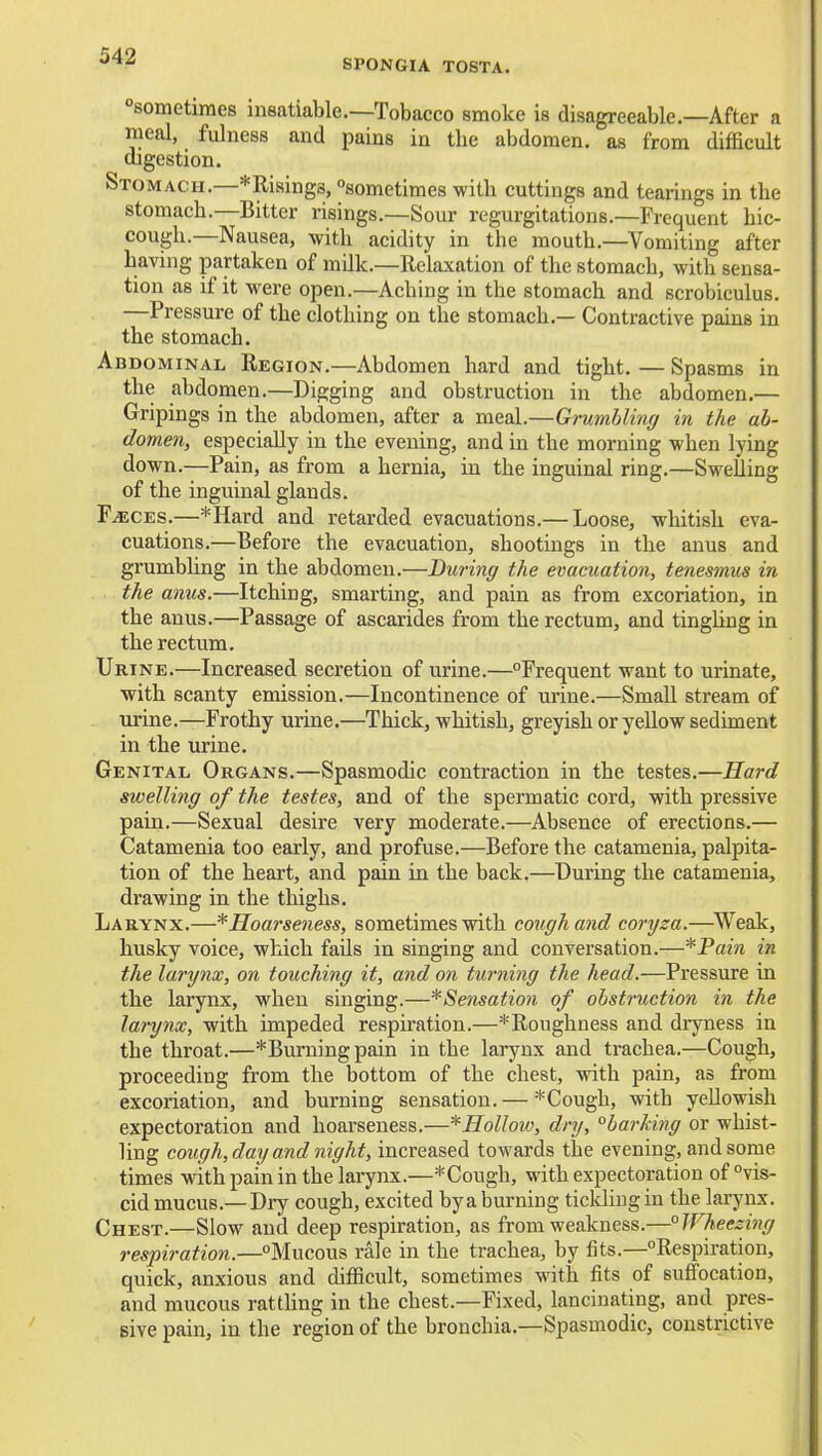 SPONGIA TOSTA. sometimes insatiable.—Tobacco smoke is disagreeable.—After a meal, fulness and pains in the abdomen, as from difficult digestion. Stomach.—*Risings, sometimes with cuttings and tearings in the stomach.—Bitter risings.—Sour regurgitations.—Frequent hic- cough.—Nausea, with acidity in the mouth.—Vomiting after having partaken of milk.—Relaxation of the stomach, with sensa- tion as if it were open.—Aching in the stomach and scrobiculus. —Pressure of the clothing on the stomach.— Contractive pains in the stomach. Abdominal Region.—Abdomen hard and tight. — Spasms in the abdomen.—Digging and obstruction in the abdomen.— Gripings in the abdomen, after a meal.—Grumbling in the ab- domen, especially in the evening, and in the morning when lying down.—Pain, as from a hernia, in the inguinal ring.—SweUing of the inguinal glands. F^CES.—*Hard and retarded evacuations.— Loose, whitish eva- cuations.—Before the evacuation, shootings in the anus and grumbhng in the abdomen.—During the evacuation, tenesmus in the anus.—Itching, smarting, and pain as from excoriation, in the anus.—Passage of ascarides from the rectum, and tingUng in the rectum. Urine.—Increased secretion of urine.—Frequent want to urinate, with scanty emission.—Incontinence of urine.—Small stream of urine.—Frothy urine.—Thick, whitish, greyish or yellow sediment in the urine. Genital Organs.—Spasmodic contraction in the testes.—Hard swelling of the testes, and of the spermatic cord, with pressive pain.—Sexual desire very moderate.—Absence of erections.— Catamenia too early, and profuse.—Before the catamenia, palpita- tion of the heart, and pain in the back.—During the catamenia, drawing in the thighs. Larynx.—* Hoarseness, sometimes with cough and coryza.—^Weak, husky voice, which fails in singing and conversation.—*Pain in the larynx, on touching it, and on turning the head.—Pressure in the larynx, when singing.—^Sensation of obstruction in the larynx, with impeded respiration.—^Roughness and dryness in the throat.—*Burningpain in the larynx and trachea.—Cough, proceeding from the bottom of the chest, with pain, as from excoriation, and burning sensation. — Cough, with yellowish expectoration and hoarseness.—*Hollow, dry, barking or whist- ling cough, day and night, increased towards the evening, and some times with pain in the larynx.—*Cough, with expectoration of vis- cid mucus.— Dry cough, excited by a burning tickling in the larynx. Chest.—Slow and deep respiration, as from weakness.—Wheezing respiration.—Mucous rale in the trachea, by fits.—Respiration, quick, anxious and difficult, sometimes with fits of sufltocation, and mucous rattling in the chest.—Fixed, lancinating, and pres- sive pain, in the region of the bronchia.—Spasmodic, constrictive