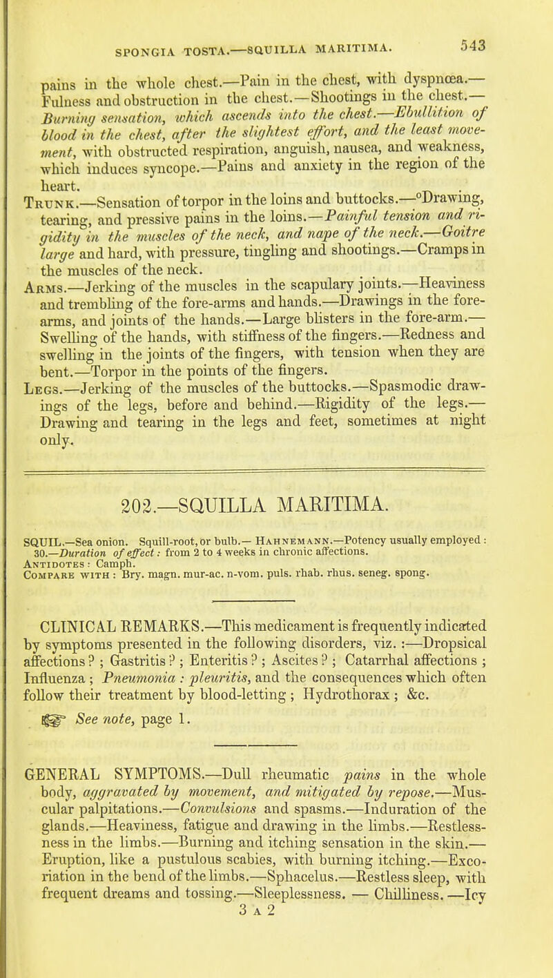 SPONGIA TOSTA. SaUILLA MARITIMA. pains in the whole chest.—Pain in the chest, with dyspnoea.— Fulness and obstruction in the chest.—Shootings in the chest.— Burning senmtion, which ascends into the chest—Ebullition of blood in the chest, after the slightest effort, and the least move- ment, with obstructed respiration, anguish, nausea, and weakness, which induces syncope.—Pains and anxiety in the region of the heart. Trunk.—Sensation of torpor in the loins and buttocks.—Drawing, tearing, and pressive pains in the iQwx^.—Tainfd tension and ri- gidity in the muscles of the neck, and nape of the neck.—Goitre large and hard, with pressure, tiughng and shootings.—Cramps in the muscles of the neck. Arms.—Jerking of the muscles in the scapulary joints.—Heaviness and trembhng of the fore-arms and hands.—Drawings in the fore- arms, and jomts of the hands.—Large bhsters in the fore-arm.— SweUing of the hands, with stiffness of the fingers.—Redness and swelling in the joints of the fingers, with tension when they are bent.—Torpor in the points of the fingers. Legs.—Jerking of the muscles of the buttocks.—Spasmodic draw- ings of the legs, before and behind.—Rigidity of the legs.— Drawing and tearing in the legs and feet, sometimes at night only. 303.—SQUILLA MARITIMA. SQUIL,—Sea onion. Squill-root, or bulb.— Hahnemann.—Potency usually employed: ZO.—Duration of effect: from 2 to 4 weeks in chronic affections. Antidotes : Camph. Compare with : Bry. magn. mur-ac. n-vom. puis. rhab. rhus. seneg. spong. CLINICAL REMARKS.—This medicament is frequently indicated by symptoms presented in the following disorders, viz. :—Dropsical affections ? ; Gastritis P ; Enteritis ? ; Ascites ? ; Catarrhal affections ; Influenza ; Pneumonia : pleuritis, and the consequences which often follow their treatment by blood-letting ; Hydrothorax ; &c. See note, page 1. GENERAL SYMPTOMS.—Dull rheumatic pains in the whole body, aggravated by movement, and mitigated by repose.—Mus- cular palpitations.—Convulsions and spasms.—Induration of the glands.—Heaviness, fatigue and drawing in the limbs.—Restless- ness in the limbs.—Burning and itching sensation in the skin.— Eruption, like a pustulous scabies, with burning itching.—Exco- riation in the bend of the limbs.—Sphacelus.—Restless sleep, with frequent dreams and tossing.—Sleeplessness. — Chilhness. —Icy 3 A 2