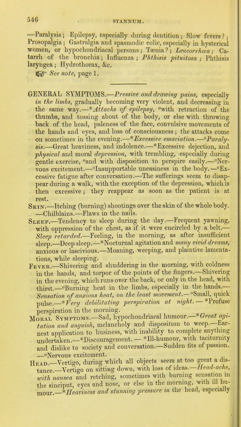 —Paralysis; Epilepsy, especially during dentition ; Slow fevers ?; Prosopalgia; Gastralgia and spasmodic colic, especially in bysterical women, or hypochondriacal persons; Taenia?; Leucorrhoea; Ca- tarrh of the bronchia; Influenza ; Phthisis pituitosa ; Phthisis laryngea; Ilydrothorax, &c. See note, page 1. GENERAL SYMPTOMS.—Pressive and drawing pains, especially in the limbs, gradually becoming very violent, and decreasing in the same way.—* Attacks of epilepsy, with retraction of the thumbs, and tossing about of the body, or else with throwing back of the head, paleness of the face, convulsive movements of the hands and eyes, and loss of consciousness; the attacks come on sometimes in the evening.—*Excessive emaciation.—°Paraly- sis.—Great heaviness, and indolence.—*Excessive dejection, and physical and moral depression, with trembling, especially during gentle exercise, °and with disposition to perspire easily.—Ner- vous excitement.—Insupportable uneasiness in the body.—Ex- cessive fatigue after conversation.—The sufferings seem to disap- pear during a walk, with the exception of the depression, which is then excessive; they reappear as soon as the patient is at rest. Skin.—Itching (burning) shootings over the skin of the whole body. —Chilblains.—Flaws in the naUs. Sleep.—Tendency to sleep during the day.—Frequent yawning, with oppression of the chest, as if it were encircled by a belt.— Sleep retarded.—Feehng, in the morning, as after insufficient sleep.—Deep sleep.—*Nocturnal agitation and many vivid dreams, anxious or lascivious.—Moaning, weeping, and plaintive lamenta- tions, while sleeping. Fever.—Shivering and shuddering in the morning, with coldness in the hands, and torpor of the points of the fingers.—Shivering in the evening, which runs over the back, or only in the head, with thirst.—Burning heat in the hmbs, especially in the hands.— Sensation of anxious heat, on the least movement.—°^m&W., quick pulse,—*Very debilitating perspiration at night. — *Profuse perspu-ation in the morning. Moral Symptoms.—Sad, hypochondriacal humour.—* Great agi- tation and anguish, melancholy and disposition to weep.—Ear- nest application to husiness, with inability to complete anythmg undertaken.—*Discouragement. — *Ill-humour, with taciturnity and dishke to society and conversation.—Sudden fits of passion. —^Nervous excitement. Head.—Vertigo, during which all objects seem at too great a dis- tance ^Vertigo on sitting down, with loss of ideas.—Head-ache, with nausea and retching, sometimes with burning sensation in the sinciput, eyes and nose, or else in the morning, with ill hu- mour —*Eeaviness and stunning pressure m the head, especiaUy
