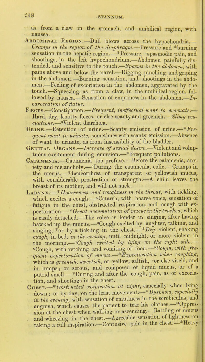 STANNUM, as from a claw in the stomach, and umbiUcal region, -with nausea. Abdominal Region.—Dull blows across the hypochondria.— Cramps in the region of the diax)hragm.—Pressure and *burning sensation in the hepatic region.—* Pressure, -spasmodic pain, and shootings, in the left hypochondrium.—Abdomen painfully dis- tended, and sensitive to the touch.—Spasms in the abdomen, with pains above and below the navel.—Digging, pinching, and griping in the abdomen.—Burning sensation, and shootings in the abdo- men.—Feeling of excoriation in the abdomen, aggravated by the touch.—Squeezing, as from a claw, in the umbilical region, fol- lowed by nausea.—Sensation of emptiness in the abdomen.—In- carceration ofjlatus. F^CES.—Constipation.—Frequent, ineffectual want to evacuate.— Hard, dry, knotty faeces, or else scanty and greenish.—Slimy eva- cuations.—Violent diarrhoea. Urine.—Retention of urine.—Scanty emission of urine.—*Fre- quent want to urinate, sometimes with scanty emission.—Absence of want to urinate, as from insensibility of the bladder. Genital Organs.—Increase of sexual desire.—Violent and volup- tuous excitement during emission.—*Frequent pollutions. Catamenia.—Catamenia too profuse.—Before the catamenia, anx- iety and melancholy.—During the catamenia, colic.—Cramps in the uterus.—*Leucorrhoea of transparent or yellowish mucus, with considerable prostration of strength.—A child leaves the breast of its mother, and will not suck. Larynx.—*Hoarsenes^ and roughness in the throat, with tickling, which excites a cough.—Catarrh, with hoarse voice, sensation of fatigue in the chest, obstructed respiration, and cough with ex- pectoration.—* Great accumulation of mucus in the trachea, which is easily detached.—The voice is louder in singing, after having hawked up the mucus.—Cough excited by laughter, talking, and singing, *or by a tickling in the chest.—*Bri/, violent, shaking; cough, in bed, in the evening, until midnight, or more violent in the morning.—° Cough excited hy lying on the right side.— Cough, with retching and vomiting of food.—°Cough, loith fre- quent expectoration of mucus.—^Expectoration when coiighing, which is greenish, sweetish, or yellow, saltish, or else viscid, and in lumps; or serous, and composed of hquid mucus, or of a. putrid smell.—*During and after the cough, pain, as of excoria- tion, and shootings in the chest. Cnv.S'V.—*Obstructed respiration at night, especially when lying: down; or by day, on the least movement.—*Dyspnoea, especially ■ in the evening, with sensation of emptiness in the scrobiculus, and 1 anguish, which causes the patient to tear his clothes.—'^Oppres- sion at the chest when walking or ascending.—Rattling of mucus ^ and wheezing in the chest.—Agreeable sensation of hghtness on: taking a full inspiration.—Contusive pain in the chest.—* Heavy: