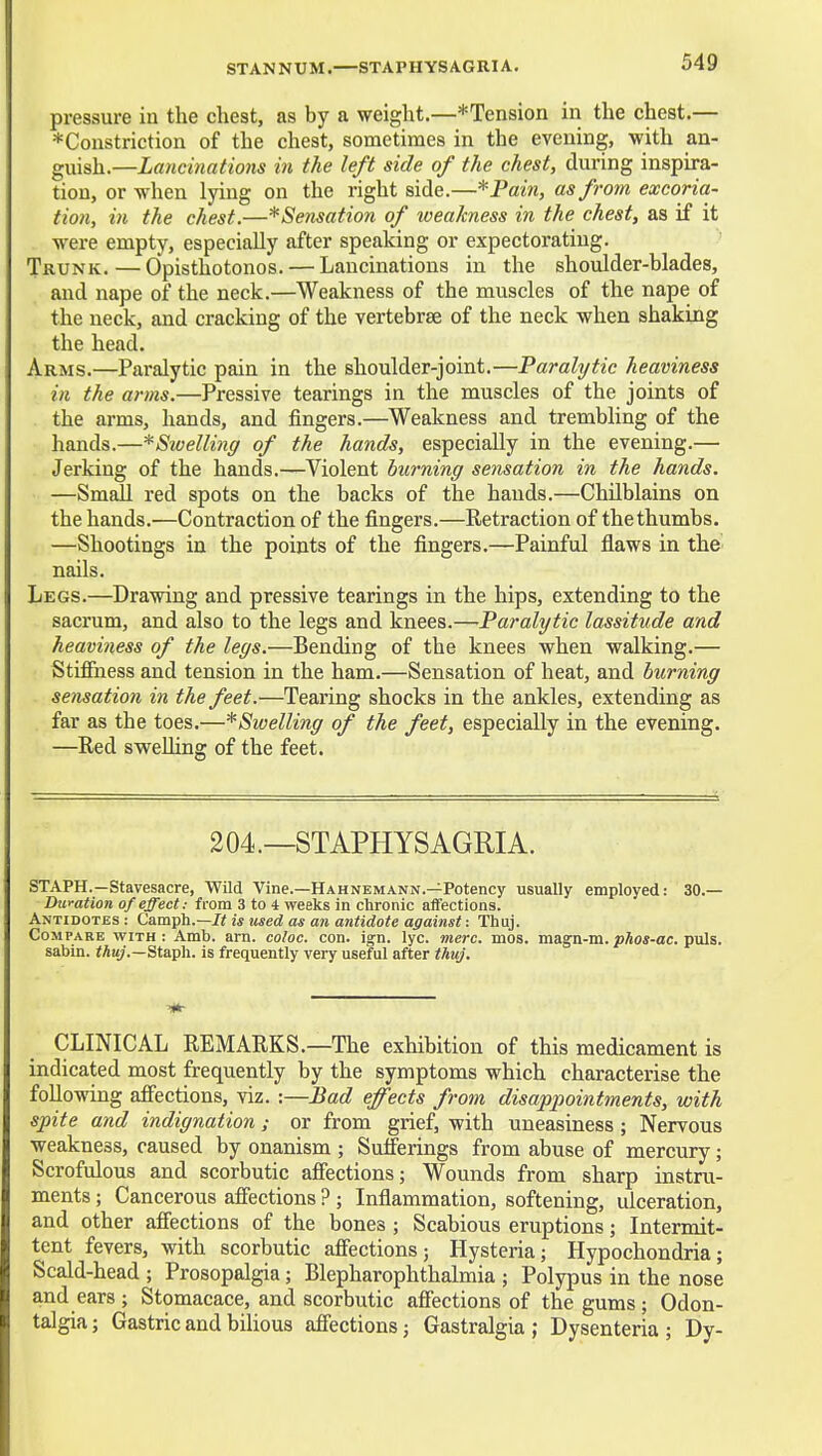STANNUM.—STAPHYSAGUIA. pressure in the chest, as by a weight.—*Tension in the chest.— ^Constriction of the chest, sometimes in the evening, with an- guish.—Lancinations in the left side of the chest, during inspira- tion, or when lying on the right side.—*Pain, as from excoria- tion, in the chest.—*Sensation of weakness in the chest, as if it were empty, especially after speaking or expectorating. Trunk. — Opisthotonos. — Lancinations in the shoulder-blades, and nape of the neck.—Weakness of the muscles of the nape of the neck, and cracking of the vertebrae of the neck when shaking the head. Arms.—Paralytic pain in the shoulder-joint.—Paralytic heaviness in the arms.—Pressive tearings in the muscles of the joints of the arms, hands, and fingers.—Weakness and trembling of the hands.—*Swelling of the hands, especially in the evening.— Jerking of the hands.—Violent burning sensation in the hands. —Small red spots on the backs of the hands.—Chilblains on the hands.—Contraction of the fingers.—Retraction of the thumbs. —Shootings in the points of the fingers.—Painful flaws in the nails. Legs.—Drawing and pressive tearings in the hips, extending to the sacrum, and also to the legs and knees.—Paralytic lassitude and heaviness of the legs.—Bending of the knees when walking.— Stifiiiess and tension in the ham.—Sensation of heat, and burning sensation in the feet.—Tearing shocks in the ankles, extending as far as the toes.—^Swelling of the feet, especially in the evening. —Red sweUing of the feet. 204.—STAPHYSAGRIA. STAPH.—Stavesacre, Wild Vine.—Hahnemann.—Potency usually employed: 30.— Duration of effect: from 3 to 4 weeks in chronic affections. Antidotes : Camph.—is used as an antidote against: Thuj. Compare with: Amb. am. co/oc. con. ign. lyc. vierc. mos. magn-m. phos-ac. puis. sabin. tAu;.—Staph, is frequently very useful after thuj. CLINICAL REMARKS.—The exhibition of this medicament is indicated most frequently by the symptoms which characterise the following affections, viz. :—Bad effects from disappointments, with spite and indignation; or from grief, with uneasiness; Nervous weakness, caused by onanism ; Sufferings from abuse of mercury; Scrofulous and scorbutic affections; Wounds from sharp instru- ments ; Cancerous affections ? ; Inflammation, softening, ulceration, and other affections of the bones ; Scabious eruptions; Intermit- tent fevers, with scorbutic affections; Hysteria; Hypochondria; Scald-head ; Prosopalgia; Blepharophthalmia ; Polypus in the nose and ears ; Stomacace, and scorbutic affections of the gums ; Odon- talgia; Gastric and bilious affections; Gastralgia ; Dysenteria ; Dy-