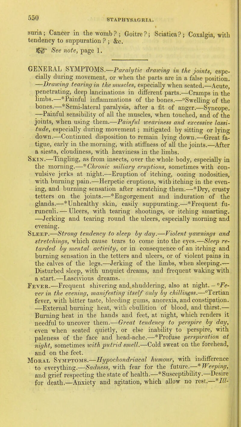suria; Cancer in the womb ? ; Goitre ?; Sciatica ? ; Coxalgia, with tendency to suppuration ? ; &c. See note, page 1. GENERAL SYMPTOMS.—P«ra/y^/:c drawinff in the joints, espe- cially during movement, or when the parts are in a false position. —Drawinff tearing in the muscles, especially when seated.—Acute, penetrating, deep lancinations in different parts.—Cramps in the limbs.—*Paiuful inflammations of the bones.—^Swelling of the bones.—* Semi-lateral paralysis, after a fit of anger.—Syncope. —Painful sensibility of all the muscles, when touched, and of the joints, when using them.—Painful weariness and excessive lassi- tude, especially during movement; mitigated by sitting or lying down.—Continued disposition to remain lying down.—Great fa- tigue, early in the morning, with stiffness of aU the joints.—After a siesta, cloudiness, with heaviness in the limbs. Skin.—TingUng, as from insects, over the whole body, especially in the morning.—^'Chronic miliary eruptions, sometimes with con- vulsive jerks at night.—Eruption of itching, oozing nodosities, with burning pain.—Herpetic eruptions, with itching in the even- ing, and burning sensation after scratching them.—*Dry, crusty tetters on the joints.—^Engorgement and induration of the glands.—* Unhealthy skin, easily suppurating.—* Frequent fu- runculi. — Ulcers, with tearing shootings, or itching smarting. —Jerking and tearing round the ulcers, especially morning and evening. Sleep.—Strong tendency to sleep by day.—Violent yawnings and stretchings, which cause tears to come into the eyes.—Sleep re- tarded by mental activity, or in consequence of an itching and burning sensation in the tetters and vdcers, or of violent pains in the calves of the legs.—Jerking of the Umbs, when sleeping.— Disturbed sleep, with unquiet dreams, and frequent waking with a start.—Lascivious dreams. Fever.—Frequent shivering and,shuddering, also at night.-/e- ver in the evening, manifesting itself only by chilliness.—Tertian fever, with bitter taste, bleeding gums, anorexia, and constipation. —External burning heat, with ebuUition of blood, and thirst.— Biu'ning heat in the hands and feet, at night, which renders it needfid to uncover them.—Great tendency to perspire by day, even when seated quietly, or else inabdity to perspire, with paleness of the face and head-ache.—*Profuse perspiration at night, sometimes with putrid smell.—Cold sweat on the forehead, and on the feet. Moral Symptoms.—Hypochondriacal humour, with indifference to everything.—Sadness, with fear for the future.—* Weeping, and grief respecting the state of health.—*Susceptibility.—Desire for death.—Anxiety and agitation, which allow no rest.—*///-