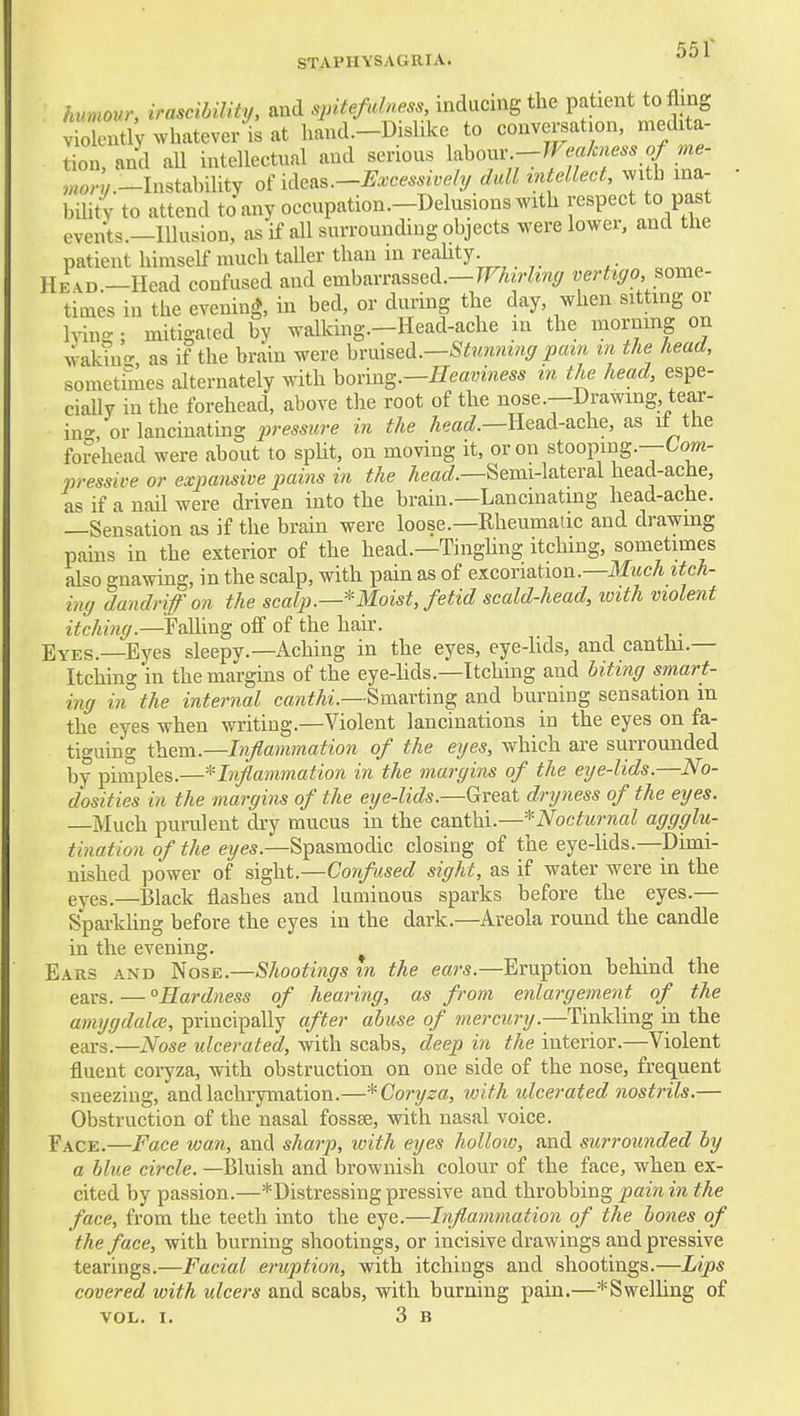 STAPHYSAGRIA. •'•'^ hvmour, irascibility, and spitefidness, inducing the patient to fling vio ently whatever is at hand.-Dislike to conversation, medita- tion, and all intellectual and serious labour Ln/.-InstabiUty of ideas.-^..cm^i.e/y dull'mtellect, with ina- biht'v to attend to any occupation.-Delusions with respect to past events.—Illusion, as if all surrounding objects were lower, and the patient himself much taUer than in reality. He VD.—Head confused and embarrassed.—7F■A^rZ^«(/ vertigo^om^- times in the evening, in bed, or during the day, when sitting or hdn- ; mitigated by walking.-Head-ache in the morning on wakino- as if the brain were hrm^^d^.—Stimmng pam in the head, sometimes alternately with honn^.—Heaviness m the head, espe- cially in the forehead, above tlie root of the nose.—Drawing, tear- in- 'or lancinating pressure in the Aeac?.—Head-ache, as if the forehead were about to spUt, on moving it, or on stooping.—Co»2- pressive or expansive pains in the ^mci?.—Semi-lateral head-ache, as if a nail were driven into the brain.—Lancinating head-ache. —Sensation as if the brain were loose.—Rheumatic and drawing pains in the exterior of the head.—Tinghng itching, sometimes al«o gnawing, in the scalp, with pain as of excoriation.—Mmitch- ing dandriffon the scalp.—Moist, fetid scald-head, loith violent itching—YaVcm^ oflf of the hair. Eyes.—Eyes sleepy.—Aching in the eyes, eye-hds, and canthi.— Itching in the margins of the eye-hds.—Itching and biting smart- ing in the internal cff^^^A^■.—Smarting and burning sensation m the eyes when writing.—Violent lancinations in the eyes on fa- tiguing them.—Inflammation of the eyes, which are surrounded by pimples.—'^'Inflammation in the margins of the eye-lids.—No- dosities in the margins of the eije-lids.—Gve&t dryness of the eyes. Much purulent dry mucus in the canthi.—^Nocturnal aggglu- tination of the eyes.—Spasmodic closing of the eye-lids.—Dimi- nished power of sight.—Corf used sight, as if water were in the eyes.—Black flashes and luminous sparks before the eyes.— Spai-kling before the eyes in the dark.—Areola round the candle in the evening. Ears and Nose.—Shootings m the ears.—Eruption behind the ears. — ^Hardness of hearing, as from enlargement of the amygdalce, principally after abuse of fnercury.—Tinkling in the ears.—Nose ulcerated, with scabs, deep in the interior.—Violent fluent coryza, with obstruction on one side of the nose, frequent sneezing, andlachrymation.—-^Coryza, loith ulcerated nostrils.— Obstruction of the nasal fossse, with nasal voice. Face.—Face wan, and sharp, with eyes hollow, and surrounded by a blue circle. —Bluish and brownish colour of the face, when ex- cited by passion.—*Distressing pressive and throbbing pain in the face, from the teeth into the eye.—Inflammation of the bones of the face, with burning shootings, or incisive drawings and pressive tearings.—Facial eruption, with itchings and shootings.—Lips covered with ulcers and scabs, with burning pain.—Swelling of VOL. I. 3 B